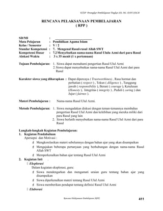 KTSP Perangkat Pembelajaran Tingkat SD, MI, DAN SDLB
RENCANA PELAKSANAAN PEMBELAJARAN
( RPP )
SD/MI : _______________________
Mata Pelajaran : Pendidikan Agama Islam
Kelas / Semester : V / 2
Standar Kompetensi : 7. Mengenal Rasul-rasul Allah SWT
Kompetensi Dasar : 7.2Menyebutkan nama-nama Rasul Ululu Azmi dari para Rasul
Alokasi Waktu : 3 x 35 menit (1 x pertemuan)
Tujuan Pembelajaran: 1. Siswa dapat memahami pengertian Rasul Ulul Azmi
2.Siswa dapat menyebutkan nama-nama Rasul Ulul Azmi dari para
Rasul
Karakter siswa yang diharapkan : Dapat dipercaya ( Trustworthines) , Rasa hormat dan
perhatian ( respect ) , Tekun ( diligence ) , Tanggung
jawab ( responsibility ), Berani ( courage ), Ketulusan
(Honesty ), Integritas ( integrity ) , Peduli ( caring ) dan
Jujur ( fairnes ).
Materi Pembelajaran : Nama-nama Rasul Ulul Azmi.
Metode Pembelajaran: 1. Siswa mengadakan diskusi dengan teman-temannya membahas
pengertian Rasul Ulul Azmi dan kelebihan yang mereka miliki dari
para Rasul yang lain
2. Siswa berlatih menyebutkan nama-nama Rasul Ulul Azmi dari para
Rasul
Langkah-langkah Kegiatan Pembelajaran:
1. Kegiatan Pendahuluan
Apersepsi dan Motivasi :
 Mengkorelasikan materi sebelumnya dengan bahan ajar yang akan disampaikan
 Mengajukan beberapa pertanyaan yang berhubungan dengan nama-nama Rasul
Allah SWT
 Memperkenalkan bahan ajar tentang Rasul Ulul Azmi
2. Kegiatan Inti .
 Eksplorasi
Dalam kegiatan eksplorasi, guru:
 Siswa mendengarkan dan mengamati uraian guru tentang bahan ajar yang
disampaikan
 Siswa diperkenalkan materi tentang Rasul Ulul Azmi
 Siswa memberikan pendapat tentang definisi Rasul Ulul Azmi
 Elaborasi
Rencana Pelaksanaan Pembelajaran (RPP) 411
 