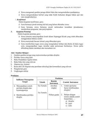 KTSP Perangkat Pembelajaran Tingkat SD, MI, DAN SDLB
 Siswa mengamati gambar peraga dalam buku dan mengemukakan pendapatnya
 Siswa mengemukakan hal-hal yang tidak boleh berkaitan dengan bahan ajar dan
cara menghindarinya
 Konfirmasi
Dalam kegiatan konfirmasi, guru:
 Guru bertanya jawab tentang hal-hal yang belum diketahui siswa
 Guru bersama siswa bertanya jawab meluruskan kesalahan pemahaman,
memberikan penguatan dan penyimpulan
3. Kegiatan Penutup
Dalam kegiatan penutup, guru:
 Siswa diminta menyimpulkan kisah dalam Sepenggal Kisah yang telah dibacakan
menggunakan bahasa sendiri
 Siswa menyimak bacaan intisari yang dibacakan guru
 Guru memberikan tugas siswa yang mengerjakan latihan dan ditulis di buku tugas
serta mengumpulkan tugas tersebut pada pertemuan berikutnya. Siswa perlu
dibimbing dalam membaca dan memahami tes.
Alat / Sumber Belajar:
1. Gambar-gambar peraga yang mencerminkan perilaku disiplin
2. Perilaku siswa yang jujur
3. Buku Pendidikan Agama Islam
5. Buku-buku lain yang relevan
6. Alquran (juz Amma)
7. Kaset dan CD Alquran atau peralatan teknologi dan komunikasi yang relevan
8. Pengalaman guru
9. Lingkungan sekitar
Penilaian:
Indikator Pencapaian
Target
Penilaian
Teknik
Bentuk
Instrumen
Contoh Instrumen
 Menunjukkan contoh
perilaku disiplin dan
keuntungannya
 Membiasakan perilaku
disiplin
Tes Tertulis
Tes Tertulis
Jawaban
singkat
Pilihan ganda
1. Untuk apa kamu
harus membiasakan
disiplin?
2. Belajar dengan
teratur adalah contoh
berperilaku ….
a) disiplin
b) jujur
c) teliti
Rencana Pelaksanaan Pembelajaran (RPP) 47
 