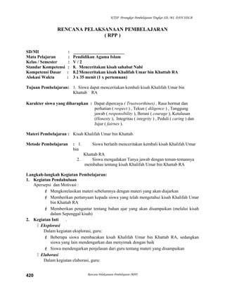 KTSP Perangkat Pembelajaran Tingkat SD, MI, DAN SDLB
RENCANA PELAKSANAAN PEMBELAJARAN
( RPP )
SD/MI : _______________________
Mata Pelajaran : Pendidikan Agama Islam
Kelas / Semester : V / 2
Standar Kompetensi : 8. Menceritakan kisah sahabat Nabi
Kompetensi Dasar : 8.2Menceritakan kisah Khalifah Umar bin Khattab RA
Alokasi Waktu : 3 x 35 menit (1 x pertemuan)
Tujuan Pembelajaran: 1. Siswa dapat menceritakan kembali kisah Khalifah Umar bin
Khattab RA
Karakter siswa yang diharapkan : Dapat dipercaya ( Trustworthines) , Rasa hormat dan
perhatian ( respect ) , Tekun ( diligence ) , Tanggung
jawab ( responsibility ), Berani ( courage ), Ketulusan
(Honesty ), Integritas ( integrity ) , Peduli ( caring ) dan
Jujur ( fairnes ).
Materi Pembelajaran : Kisah Khalifah Umar bin Khattab.
Metode Pembelajaran : 1. Siswa berlatih menceritakan kembali kisah Khalifah Umar
bin
Khattab RA
2. Siswa mengadakan Tanya jawab dengan teman-temannya
membahas tentang kisah Khalifah Umar bin Khattab RA
Langkah-langkah Kegiatan Pembelajaran:
1. Kegiatan Pendahuluan
Apersepsi dan Motivasi :
 Mengkorelasikan materi sebelumnya dengan materi yang akan diajarkan
 Memberikan pertanyaan kepada siswa yang telah mengetahui kisah Khalifah Umar
bin Khattab RA
 Memberikan pengantar tentang bahan ajar yang akan disampaikan (melalui kisah
dalam Sepenggal kisah)
2. Kegiatan Inti .
 Eksplorasi
Dalam kegiatan eksplorasi, guru:
 Beberapa siswa membacakan kisah Khalifah Umar bin Khattab RA, sedangkan
siswa yang lain mendengarkan dan menyimak dengan baik
 Siswa mendengarkan penjelasan dari guru tentang materi yang disampaikan
 Elaborasi
Dalam kegiatan elaborasi, guru:
Rencana Pelaksanaan Pembelajaran (RPP)420
 
