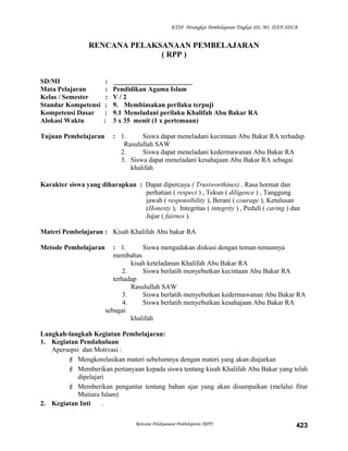 KTSP Perangkat Pembelajaran Tingkat SD, MI, DAN SDLB
RENCANA PELAKSANAAN PEMBELAJARAN
( RPP )
SD/MI : _______________________
Mata Pelajaran : Pendidikan Agama Islam
Kelas / Semester : V / 2
Standar Kompetensi : 9. Membiasakan perilaku terpuji
Kompetensi Dasar : 9.1 Meneladani perilaku Khalifah Abu Bakar RA
Alokasi Waktu : 3 x 35 menit (1 x pertemuan)
Tujuan Pembelajaran : 1. Siswa dapat meneladani kecintaan Abu Bakar RA terhadap
Rasulullah SAW
2. Siswa dapat meneladani kedermawanan Abu Bakar RA
3. Siswa dapat meneladani kesahajaan Abu Bakar RA sebagai
khalifah
Karakter siswa yang diharapkan : Dapat dipercaya ( Trustworthines) , Rasa hormat dan
perhatian ( respect ) , Tekun ( diligence ) , Tanggung
jawab ( responsibility ), Berani ( courage ), Ketulusan
(Honesty ), Integritas ( integrity ) , Peduli ( caring ) dan
Jujur ( fairnes ).
Materi Pembelajaran : Kisah Khalifah Abu bakar RA
Metode Pembelajaran : 1. Siswa mengadakan diskusi dengan teman-temannya
membahas
kisah keteladanan Khalifah Abu Bakar RA
2. Siswa berlatih menyebutkan kecintaan Abu Bakar RA
terhadap
Rasulullah SAW
3. Siswa berlatih menyebutkan kedermawanan Abu Bakar RA
4. Siswa berlatih menyebutkan kesahajaan Abu Bakar RA
sebagai
khalifah
Langkah-langkah Kegiatan Pembelajaran:
1. Kegiatan Pendahuluan
Apersepsi dan Motivasi :
 Mengkorelasikan materi sebelumnya dengan materi yang akan diajarkan
 Memberikan pertanyaan kepada siswa tentang kisah Khalifah Abu Bakar yang telah
dipelajari
 Memberikan pengantar tentang bahan ajar yang akan disampaikan (melalui fitur
Mutiara Islam)
2. Kegiatan Inti .
Rencana Pelaksanaan Pembelajaran (RPP) 423
 