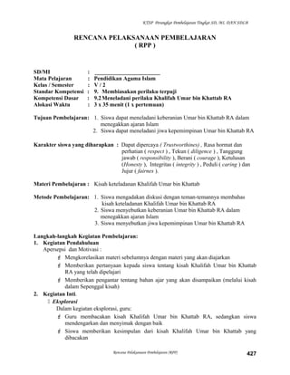 KTSP Perangkat Pembelajaran Tingkat SD, MI, DAN SDLB
RENCANA PELAKSANAAN PEMBELAJARAN
( RPP )
SD/MI : _______________________
Mata Pelajaran : Pendidikan Agama Islam
Kelas / Semester : V / 2
Standar Kompetensi : 9. Membiasakan perilaku terpuji
Kompetensi Dasar : 9.2Meneladani perilaku Khalifah Umar bin Khattab RA
Alokasi Waktu : 3 x 35 menit (1 x pertemuan)
Tujuan Pembelajaran: 1. Siswa dapat meneladani keberanian Umar bin Khattab RA dalam
menegakkan ajaran Islam
2. Siswa dapat meneladani jiwa kepemimpinan Umar bin Khattab RA
Karakter siswa yang diharapkan : Dapat dipercaya ( Trustworthines) , Rasa hormat dan
perhatian ( respect ) , Tekun ( diligence ) , Tanggung
jawab ( responsibility ), Berani ( courage ), Ketulusan
(Honesty ), Integritas ( integrity ) , Peduli ( caring ) dan
Jujur ( fairnes ).
Materi Pembelajaran : Kisah keteladanan Khalifah Umar bin Khattab
Metode Pembelajaran: 1. Siswa mengadakan diskusi dengan teman-temannya membahas
kisah keteladanan Khalifah Umar bin Khattab RA
2. Siswa menyebutkan keberanian Umar bin Khattab RA dalam
menegakkan ajaran Islam
3. Siswa menyebutkan jiwa kepemimpinan Umar bin Khattab RA
Langkah-langkah Kegiatan Pembelajaran:
1. Kegiatan Pendahuluan
Apersepsi dan Motivasi :
 Mengkorelasikan materi sebelumnya dengan materi yang akan diajarkan
 Memberikan pertanyaan kepada siswa tentang kisah Khalifah Umar bin Khattab
RA yang telah dipelajari
 Memberikan pengantar tentang bahan ajar yang akan disampaikan (melalui kisah
dalam Sepenggal kisah)
2. Kegiatan Inti.
 Eksplorasi
Dalam kegiatan eksplorasi, guru:
 Guru membacakan kisah Khalifah Umar bin Khattab RA, sedangkan siswa
mendengarkan dan menyimak dengan baik
 Siswa memberikan kesimpulan dari kisah Khalifah Umar bin Khattab yang
dibacakan
Rencana Pelaksanaan Pembelajaran (RPP) 427
 