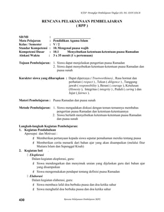 KTSP Perangkat Pembelajaran Tingkat SD, MI, DAN SDLB
RENCANA PELAKSANAAN PEMBELAJARAN
( RPP )
SD/MI : _______________________
Mata Pelajaran : Pendidikan Agama Islam
Kelas / Semester : V / 2
Standar Kompetensi : 10.Mengenal puasa wajib
Kompetensi Dasar : 10.1 Menyebutkan ketentuan-ketentuan puasa Ramadan
Alokasi Waktu : 3 x 35 menit (1 x pertemuan)
Tujuan Pembelajaran: 1. Siswa dapat menjelaskan pengertian puasa Ramadan
2. Siswa dapat menyebutkan ketentuan-ketentuan puasa Ramadan dan
puasa sunah
Karakter siswa yang diharapkan : Dapat dipercaya ( Trustworthines) , Rasa hormat dan
perhatian ( respect ) , Tekun ( diligence ) , Tanggung
jawab ( responsibility ), Berani ( courage ), Ketulusan
(Honesty ), Integritas ( integrity ) , Peduli ( caring ) dan
Jujur ( fairnes ).
Materi Pembelajaran : Puasa Ramadan dan puasa sunah
Metode Pembelajaran: 1. Siswa mengadakan diskusi dengan teman-temannya membahas
pengertian puasa Ramadan dan ketentuan-ketentuannya
2. Siswa berlatih menyebutkan ketentuan-ketentuan puasa Ramadan
dan puasa sunah
Langkah-langkah Kegiatan Pembelajaran:
1. Kegiatan Pendahuluan
Apersepsi dan Motivasi :
 Memberikan pertanyaan kepada siswa seputar pemahaman mereka tentang puasa
 Memberikan cerita menarik dari bahan ajar yang akan disampaikan (melalui fitur
Mutiara Islam dan Sepenggal Kisah)
2. Kegiatan Inti .
 Eksplorasi
Dalam kegiatan eksplorasi, guru:
 Siswa mendengarkan dan menyimak uraian yang dijelaskan guru dari bahan ajar
yang disampaikan
 Siswa mengemukakan pendapat tentang definisi puasa Ramadan
 Elaborasi
Dalam kegiatan elaborasi, guru:
 Siswa membaca lafal doa berbuka puasa dan doa ketika sahur
 Siswa menghafal doa berbuka puasa dan doa ketika sahur
Rencana Pelaksanaan Pembelajaran (RPP)430
 