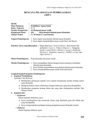 KTSP Perangkat Pembelajaran Tingkat SD, MI, DAN SDLB
RENCANA PELAKSANAAN PEMBELAJARAN
( RPP )
SD/MI : _______________________
Mata Pelajaran : Pendidikan Agama Islam
Kelas / Semester : V / 2
Standar Kompetensi : 10.Mengenal puasa wajib
Kompetensi Dasar : 10.2 Menyebutkan hikmah puasa Ramadan
Alokasi Waktu : 3 x 35 menit (1 x pertemuan)
Tujuan Pembelajaran: 1. Siswa dapat menyebutkan hikmah puasa Ramadan
2. Siswa dapat mempraktikkan puasa sunah Senin dan Kamis
Karakter siswa yang diharapkan : Dapat dipercaya ( Trustworthines) , Rasa hormat dan
perhatian ( respect ) , Tekun ( diligence ) , Tanggung
jawab ( responsibility ), Berani ( courage ), Ketulusan
(Honesty ), Integritas ( integrity ) , Peduli ( caring ) dan
Jujur ( fairnes ).
Materi Pembelajaran : Puasa Ramadan dan puasa sunah.
Metode Pembelajaran: 1. Siswa mengadakan diskusi dengan teman-temannya membahas
hikmah puasa Ramadan
2. Siswa berlatih menyebutkan menyebutkan hikmah puasa Ramadan
3. Siswa mempraktikkan puasa sunah Senin dan Kamis
Langkah-langkah Kegiatan Pembelajaran:
1. Kegiatan Pendahuluan
Apersepsi dan Motivasi :
 Memberikan pertanyaan kepada siswa seputar pemahaman mereka tentang materi
puasa Ramadan
 Mengkorelasikan materi sebelumnya dengan bahan ajar yang akan disampaikan
 Memberikan pengantar tentang bahan ajar yang akan disampaikan (melalui fitur
Mutiara Islam)
2. Kegiatan Inti.
 Eksplorasi
Dalam kegiatan eksplorasi, guru:
 Siswa mendengarkan dan menyimak uraian yang dijelaskan guru dari bahan ajar
yang disampaikan
 Siswa mengemukakan pendapat tentang pengalaman puasa Ramadan mereka
 Elaborasi
Dalam kegiatan elaborasi, guru:
Rencana Pelaksanaan Pembelajaran (RPP) 433
 