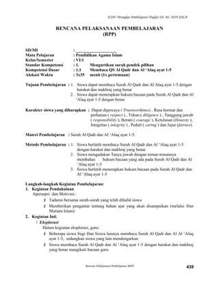 KTSP Perangkat Pembelajaran Tingkat SD, MI, DAN SDLB
RENCANA PELAKSANAAN PEMBELAJARAN
(RPP)
SD/MI : ___________________
Mata Pelajaran : Pendidikan Agama Islam
Kelas/Semester : VI/1
Standar Kompetensi : 1. Mengartikan surah pendek pilihan
Kompetensi Dasar : 1.1 Membaca QS Al Qadr dan Al ‘Alaq ayat 1-5
Alokasi Waktu : 3x35 menit (1x pertemuan)
Tujuan Pembelajaran : 1. Siswa dapat membaca Surah Al Qadr dan Al Alaq ayat 1-5 dengan
harakat dan makhraj yang benar
2. Siswa dapat menerapkan hukum bacaan pada Surah Al Qadr dan Al
‘Alaq ayat 1-5 dengan benar
Karakter siswa yang diharapkan : Dapat dipercaya ( Trustworthines) , Rasa hormat dan
perhatian ( respect ) , Tekun ( diligence ) , Tanggung jawab
( responsibility ), Berani ( courage ), Ketulusan (Honesty ),
Integritas ( integrity ) , Peduli ( caring ) dan Jujur (fairnes).
Materi Pembelajaran : Surah Al Qadr dan Al ‘Alaq ayat 1-5.
Metode Pembelajaran : 1. Siswa berlatih membaca Surah Al Qadr dan Al ‘Alaq ayat 1-5
dengan harakat dan makhraj yang benar
2. Siswa mengadakan Tanya jawab dengan teman-temannya
membahas hukum bacaan yang ada pada Surah Al Qadr dan Al
‘Alaq ayat 1-5
3. Siswa berlatih menerapkan hukum bacaan pada Surah Al Qadr dan
Al ‘Alaq ayat 1-5
Langkah-langkah Kegiatan Pembelajaran:
1. Kegiatan Pendahuluan
Apersepsi dan Motivasi :
 Tadarus bersama surah-surah yang telah dihafal siswa
 Memberikan pengantar tentang bahan ajar yang akan disampaikan (melalui fitur
Mutiara Islam)
2. Kegiatan Inti.
 Eksplorasi
Dalam kegiatan eksplorasi, guru:
 Beberapa siswa Sugi Dan Siswa lainnya membaca Surah Al Qadr dan Al Al ‘Alaq
ayat 1-5, sedangkan siswa yang lain mendengarkan
 Siswa membaca Surah Al Qadr dan Al ‘Alaq ayat 1-5 dengan harakat dan makhraj
yang benar mangikuti bacaan guru
Rencana Pelaksanaan Pembelajaran (RPP) 439
 