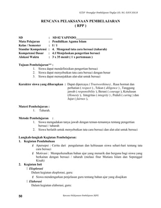 KTSP Perangkat Pembelajaran Tingkat SD, MI, DAN SDLB
RENCANA PELAKSANAAN PEMBELAJARAN
( RPP )
SD : SD 02 YAPINDO_______________________
Mata Pelajaran : Pendidikan Agama Islam
Kelas / Semester : I / 1
Standar Kompetensi : 4. Mengenal tata cara bersuci (taharah)
Kompetensi Dasar : 4.1Menjelaskan pengertian bersuci
Alokasi Waktu : 3 x 35 menit ( 1 x pertemuan )
Tujuan Pembelajaran** :
1. Siswa dapat mendefinisikan pengertian bersuci
2. Siswa dapat menyebutkan tata cara bersuci dengan benar
3. Siswa dapat menunjukkan alat-alat untuk bersuci
Karakter siswa yang diharapkan : Dapat dipercaya ( Trustworthines) , Rasa hormat dan
perhatian ( respect ) , Tekun ( diligence ) , Tanggung
jawab ( responsibility ), Berani ( courage ), Ketulusan
(Honesty ), Integritas ( integrity ) , Peduli ( caring ) dan
Jujur ( fairnes ),
Materi Pembelajaran :
1. Taharah.
Metode Pembelajaran :
1. Siswa mengadakan tanya jawab dengan teman-temannya tentang pengertian
bersuci / taharah
2. Siswa berlatih untuk menyebutkan tata cara bersuci dan alat-alat untuk bersuci
Langkah-langkah Kegiatan Pembelajaran:
1. Kegiatan Pendahuluan
 Apersepsi : Cerita dari pengalaman dan kebiasaan siswa sehari-hari tentang tata
cara bersuci
 Motivasi : Memperkenalkan bahan ajar yang menarik dan berguna bagi siswa yang
berkaitan dengan bersuci / taharah (melaui fitur Mutiara Islam dan Sepenggal
Kisah)
2. Kegiatan Inti
 Eksplorasi
Dalam kegiatan eksplorasi, guru:
 Siswa mendengarkan penjelasan guru tentang bahan ajar yang disajikan
 Elaborasi
Dalam kegiatan elaborasi, guru:
Rencana Pelaksanaan Pembelajaran (RPP)50
 