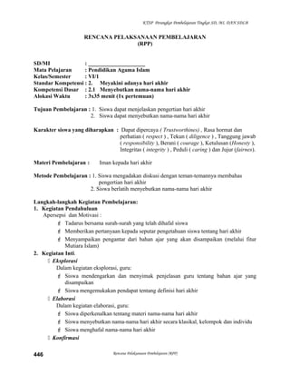 KTSP Perangkat Pembelajaran Tingkat SD, MI, DAN SDLB
RENCANA PELAKSANAAN PEMBELAJARAN
(RPP)
SD/MI : ____________________
Mata Pelajaran : Pendidikan Agama Islam
Kelas/Semester : VI/1
Standar Kompetensi : 2. Meyakini adanya hari akhir
Kompetensi Dasar : 2.1 Menyebutkan nama-nama hari akhir
Alokasi Waktu : 3x35 menit (1x pertemuan)
Tujuan Pembelajaran : 1. Siswa dapat menjelaskan pengertian hari akhir
2. Siswa dapat menyebutkan nama-nama hari akhir
Karakter siswa yang diharapkan : Dapat dipercaya ( Trustworthines) , Rasa hormat dan
perhatian ( respect ) , Tekun ( diligence ) , Tanggung jawab
( responsibility ), Berani ( courage ), Ketulusan (Honesty ),
Integritas ( integrity ) , Peduli ( caring ) dan Jujur (fairnes).
Materi Pembelajaran : Iman kepada hari akhir
Metode Pembelajaran : 1. Siswa mengadakan diskusi dengan teman-temannya membahas
pengertian hari akhir
2. Siswa berlatih menyebutkan nama-nama hari akhir
Langkah-langkah Kegiatan Pembelajaran:
1. Kegiatan Pendahuluan
Apersepsi dan Motivasi :
 Tadarus bersama surah-surah yang telah dihafal siswa
 Memberikan pertanyaan kepada seputar pengetahuan siswa tentang hari akhir
 Menyampaikan pengantar dari bahan ajar yang akan disampaikan (melalui fitur
Mutiara Islam)
2. Kegiatan Inti.
 Eksplorasi
Dalam kegiatan eksplorasi, guru:
 Siswa mendengarkan dan menyimak penjelasan guru tentang bahan ajar yang
disampaikan
 Siswa mengemukakan pendapat tentang definisi hari akhir
 Elaborasi
Dalam kegiatan elaborasi, guru:
 Siswa diperkenalkan tentang materi nama-nama hari akhir
 Siswa menyebutkan nama-nama hari akhir secara klasikal, kelompok dan individu
 Siswa menghafal nama-nama hari akhir
 Konfirmasi
Rencana Pelaksanaan Pembelajaran (RPP)446
 