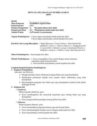 KTSP Perangkat Pembelajaran Tingkat SD, MI, DAN SDLB
RENCANA PELAKSANAAN PEMBELAJARAN
(RPP)
SD/MI : ____________________
Mata Pelajaran : Pendidikan Agama Islam
Kelas/Semester : VI/1
Standar Kompetensi : 2. Meyakini adanya hari akhir
Kompetensi Dasar : 2.2 Menjelaskan tanda-tanda hari akhir
Alokasi Waktu : 3x35 menit (1x pertemuan)
Tujuan Pembelajaran : 1.Siswa dapat menjelaskan tanda-tanda hari akhir
2.Siswa dapat menyebutkan contoh kejadian hari akhir
Karakter siswa yang diharapkan : Dapat dipercaya ( Trustworthines) , Rasa hormat dan
perhatian ( respect ) , Tekun ( diligence ) , Tanggung jawab
( responsibility ), Berani ( courage ), Ketulusan (Honesty ),
Integritas ( integrity ) , Peduli ( caring ) dan Jujur (fairnes).
Materi Pembelajaran : Iman kepada hari akhir.
Metode Pembelajaran : 1. Siswa mengadakan Tanya jawab dengan teman-temannya
membahas tanda-tanda hari akhir
2. Siswa berlatih menyebutkan contoh kejadian hari akhir
Langkah-langkah Kegiatan Pembelajaran:
1. Kegiatan Pendahuluan
Apersepsi dan Motivasi :
 Mengkorelasikan materi sebelumnya dengan bahan ajar yang disampaikan
 Memberikan pertanyaan kepada siswa seputar materi sebelumnya yang telah
disampaikan
 Menyampaikan pengantar dari bahan ajar yang disampaikan (melalui kisah dalam
Sepenggal Kisah)
2. Kegiatan Inti.
 Eksplorasi
Dalam kegiatan eksplorasi, guru:
 Siswa mendengarkan dan menyimak penjelasan guru tentang bahan ajar yang
disampaikan
 Siswa mengemukakan pendapat tentang definisi hari akhir
 Elaborasi
Dalam kegiatan elaborasi, guru:
 Siswa membedakan pengertian kiamat sugra dan kiamat kubra
 Siswa membandingkan keadaan saat ini dengan tanda-tanda hari akhir
 Siswa menyebutkan contoh kejadian hari akhir
Rencana Pelaksanaan Pembelajaran (RPP) 449
 