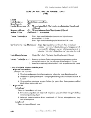 KTSP Perangkat Pembelajaran Tingkat SD, MI, DAN SDLB
RENCANA PELAKSANAAN PEMBELAJARAN
(RPP)
SD/MI : ____________________
Mata Pelajaran : Pendidikan Agama Islam
Kelas/Semester : VI/1
Standar Kompetensi : 3. Menceritakan kisah Abu Lahab, Abu Jahal, dan Musailamah
Al Kazzab
Kompetensi Dasar : 3.2 Menceritakan perilaku Musailamah Al Kazzab
Alokasi Waktu : 3x35 menit (1x pertemuan)
Tujuan Pembelajaran : 1.Siswa dapat menjelaskan kebohongan dan kesombongan
Musailamah Al Kazzab
2.Siswa dapat menjelaskan kegagalan Musailah Al Kazzab
Karakter siswa yang diharapkan : Dapat dipercaya ( Trustworthines) , Rasa hormat dan
perhatian ( respect ) , Tekun ( diligence ) , Tanggung jawab
( responsibility ), Berani ( courage ), Ketulusan (Honesty ),
Integritas ( integrity ) , Peduli ( caring ) dan Jujur (fairnes).
Materi Pembelajaran : Kisah Abu Lahab, Abu Jahal, dan Musailamah Al Kazzab.
Metode Pembelajaran : 1. Siswa mengadakan diskusi dengan teman-temannya membahas
tentang kebohongan dan kesombongan Musailamah Al Kazzab
2. Siswa berlatih menceritakan kembali kisah Musailamah Al Kazzab
Langkah-langkah Kegiatan Pembelajaran:
1. Kegiatan Pendahuluan
Apersepsi dan Motivasi :
 Mengkorelasikan materi sebelumnya dengan bahan ajar yang akan disampaikan
 Memberikan pertanyaan kepada siswa yang telah mengetahui kisah Musailamah Al
Kazzab
 Menyampaikan pengantar tentang bahan ajar yang akan disampaiakan (melalui
kisah dalam Sepenggal Kisah)
2. Kegiatan Inti
 Eksplorasi
Dalam kegiatan eksplorasi, guru:
 Siswa mendengarkan dan menyimak penjelasan yang diberikan oleh guru tentang
materi yang akan dipelajari
 Beberapa siswa mebacakan kisah Musailamah Al Kazzab, sedangkan siswa yang
lain mendengarkan
 Elaborasi
Dalam kegiatan elaborasi, guru:
Rencana Pelaksanaan Pembelajaran (RPP)456
 