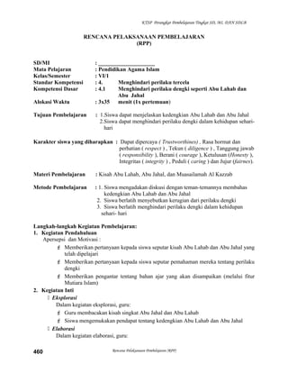 KTSP Perangkat Pembelajaran Tingkat SD, MI, DAN SDLB
RENCANA PELAKSANAAN PEMBELAJARAN
(RPP)
SD/MI : ____________________
Mata Pelajaran : Pendidikan Agama Islam
Kelas/Semester : VI/1
Standar Kompetensi : 4. Menghindari perilaku tercela
Kompetensi Dasar : 4.1 Menghindari perilaku dengki seperti Abu Lahab dan
Abu Jahal
Alokasi Waktu : 3x35 menit (1x pertemuan)
Tujuan Pembelajaran : 1.Siswa dapat menjelaskan kedengkian Abu Lahab dan Abu Jahal
2.Siswa dapat menghindari perilaku dengki dalam kehidupan sehari-
hari
Karakter siswa yang diharapkan : Dapat dipercaya ( Trustworthines) , Rasa hormat dan
perhatian ( respect ) , Tekun ( diligence ) , Tanggung jawab
( responsibility ), Berani ( courage ), Ketulusan (Honesty ),
Integritas ( integrity ) , Peduli ( caring ) dan Jujur (fairnes).
Materi Pembelajaran : Kisah Abu Lahab, Abu Jahal, dan Muasailamah Al Kazzab
Metode Pembelajaran : 1. Siswa mengadakan diskusi dengan teman-temannya membahas
kedengkian Abu Lahab dan Abu Jahal
2. Siswa berlatih menyebutkan kerugian dari perilaku dengki
3. Siswa berlatih menghindari perilaku dengki dalam kehidupan
sehari- hari
Langkah-langkah Kegiatan Pembelajaran:
1. Kegiatan Pendahuluan
Apersepsi dan Motivasi :
 Memberikan pertanyaan kepada siswa seputar kisah Abu Lahab dan Abu Jahal yang
telah dipelajari
 Memberikan pertanyaan kepada siswa seputar pemahaman mereka tentang perilaku
dengki
 Memberikan pengantar tentang bahan ajar yang akan disampaikan (melalui fitur
Mutiara Islam)
2. Kegiatan Inti
 Eksplorasi
Dalam kegiatan eksplorasi, guru:
 Guru membacakan kisah singkat Abu Jahal dan Abu Lahab
 Siswa mengemukakan pendapat tentang kedengkian Abu Lahab dan Abu Jahal
 Elaborasi
Dalam kegiatan elaborasi, guru:
Rencana Pelaksanaan Pembelajaran (RPP)460
 