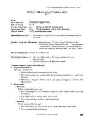 KTSP Perangkat Pembelajaran Tingkat SD, MI, DAN SDLB
RENCANA PELAKSANAAN PEMBELAJARAN
(RPP)
SD/MI : ____________________
Mata Pelajaran : Pendidikan Agama Islam
Kelas/Semester : VI/1
Standar Kompetensi : 5. Mengenal ibadah bulan Ramadan
Kompetensi Dasar : 5.1 Melaksanakan tarawih di bulan Ramadan
Alokasi Waktu : 3x35 menit (1x pertemuan)
Tujuan Pembelajaran : 1. Siswa dapat mempraktikkan/mengamalkan salat tarawih di bulan
Ramadan
Karakter siswa yang diharapkan : Dapat dipercaya ( Trustworthines) , Rasa hormat dan
perhatian ( respect ) , Tekun ( diligence ) , Tanggung jawab
( responsibility ), Berani ( courage ), Ketulusan (Honesty ),
Integritas ( integrity ) , Peduli ( caring ) dan Jujur (fairnes).
Materi Pembelajaran : Ibadah di bulan Ramadan
Metode Pembelajaran : 1. Siswa mengkaji gerakan dan bacaan salat tarawih, serta
keutamaannya
2. Siswa berlatih mempraktikkan salat tarawih
Langkah-langkah Kegiatan Pembelajaran:
1. Kegiatan Pendahuluan
Apersepsi dan Motivasi :
 Tadarus bersama surah-surah yang dihafal siswa
 Memberikan pertanyaan seputar ibadah dan amal yang dilakukan siswa pada bulan
Ramadan
 Memberikan pengantar tentang bahan ajar yang disamppaikan (melalui fitur
Mutiara Islam)
2. Kegiatan Inti
 Eksplorasi
Dalam kegiatan eksplorasi, guru:
 Siswa mendengarkan dan menyimak penjelasan guru tentang bahan ajar yang
disampaikan
 Siswa diperkenalkan tentang materi salat tarawih
 Siswa memperhatikan gambar peraga salat tarawih
 Elaborasi
Dalam kegiatan elaborasi, guru:
 Siswa melafalkan niat salat tarawih secara klasikal, kelompok dan individu
 Siswa menghafal niat salat tarawih
Rencana Pelaksanaan Pembelajaran (RPP) 467
 