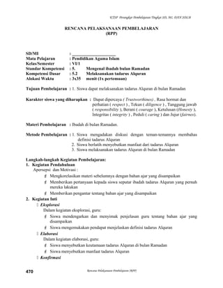 KTSP Perangkat Pembelajaran Tingkat SD, MI, DAN SDLB
RENCANA PELAKSANAAN PEMBELAJARAN
(RPP)
SD/MI : ____________________
Mata Pelajaran : Pendidikan Agama Islam
Kelas/Semester : VI/1
Standar Kompetensi : 5. Mengenal ibadah bulan Ramadan
Kompetensi Dasar : 5.2 Melaksanakan tadarus Alquran
Alokasi Waktu : 3x35 menit (1x pertemuan)
Tujuan Pembelajaran : 1. Siswa dapat melaksanakan tadarus Alquran di bulan Ramadan
Karakter siswa yang diharapkan : Dapat dipercaya ( Trustworthines) , Rasa hormat dan
perhatian ( respect ) , Tekun ( diligence ) , Tanggung jawab
( responsibility ), Berani ( courage ), Ketulusan (Honesty ),
Integritas ( integrity ) , Peduli ( caring ) dan Jujur (fairnes).
Materi Pembelajaran : Ibadah di bulan Ramadan.
Metode Pembelajaran : 1. Siswa mengadakan diskusi dengan teman-temannya membahas
definisi tadarus Alquran
2. Siswa berlatih menyebutkan manfaat dari tadarus Alquran
3. Siswa melaksanakan tadarus Alquran di bulan Ramadan
Langkah-langkah Kegiatan Pembelajaran:
1. Kegiatan Pendahuluan
Apersepsi dan Motivasi :
 Mengkorelasikan materi sebelumnya dengan bahan ajar yang disampaikan
 Memberikan pertanyaan kepada siswa seputar ibadah tadarus Alquran yang pernah
mereka lakukan
 Memberikan pengantar tentang bahan ajar yang disampaikan
2. Kegiatan Inti
 Eksplorasi
Dalam kegiatan eksplorasi, guru:
 Siswa mendengarkan dan menyimak penjelasan guru tentang bahan ajar yang
disampaikan
 Siswa mengemukakan pendapat menjelaskan definisi tadarus Alquran
 Elaborasi
Dalam kegiatan elaborasi, guru:
 Siswa menyebutkan keutamaan tadarus Alquran di bulan Ramadan
 Siswa menyebutkan manfaat tadarus Alquran
 Konfirmasi
Rencana Pelaksanaan Pembelajaran (RPP)470
 