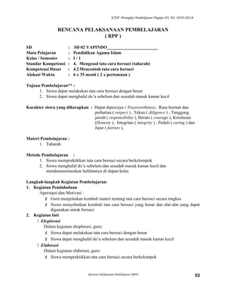 KTSP Perangkat Pembelajaran Tingkat SD, MI, DAN SDLB
RENCANA PELAKSANAAN PEMBELAJARAN
( RPP )
SD : SD 02 YAPINDO_______________________
Mata Pelajaran : Pendidikan Agama Islam
Kelas / Semester : I / 1
Standar Kompetensi : 4. Mengenal tata cara bersuci (taharah)
Kompetensi Dasar : 4.2Mencontoh tata cara bersuci
Alokasi Waktu : 6 x 35 menit ( 2 x pertemuan )
Tujuan Pembelajaran** :
1. Siswa dapat melakukan tata cara bersuci dengan benar
2. Siswa dapat menghafal do’a sebelum dan sesudah masuk kamar kecil
Karakter siswa yang diharapkan : Dapat dipercaya ( Trustworthines) , Rasa hormat dan
perhatian ( respect ) , Tekun ( diligence ) , Tanggung
jawab ( responsibility ), Berani ( courage ), Ketulusan
(Honesty ), Integritas ( integrity ) , Peduli ( caring ) dan
Jujur ( fairnes ),
Materi Pembelajaran :
1. Taharah.
Metode Pembelajaran :
1. Siswa mempraktikkan tata cara bersuci secara berkelompok
2. Siswa menghafal do’a sebelum dan sesudah masuk kamar kecil dan
mendemonstrasikan hafalannya di depan kelas
Langkah-langkah Kegiatan Pembelajaran:
1. Kegiatan Pendahuluan
Apersepsi dan Motivasi :
 Guru menjelaskan kembali materi tentang tata cara bersuci secara ringkas
 Siswa menyebutkan kembali tata cara bersuci yang benar dan alat-alat yang dapat
digunakan untuk bersuci
2. Kegiatan Inti
 Eksplorasi
Dalam kegiatan eksplorasi, guru:
 Siswa dapat melakukan tata cara bersuci dengan benar
 Siswa dapat menghafal do’a sebelum dan sesudah masuk kamar kecil
 Elaborasi
Dalam kegiatan elaborasi, guru:
 Siswa mempraktikkan tata cara bersuci secara berkelompok
Rencana Pelaksanaan Pembelajaran (RPP) 53
 