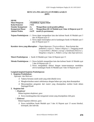 KTSP Perangkat Pembelajaran Tingkat SD, MI, DAN SDLB
RENCANA PELAKSANAAN PEMBELAJARAN
(RPP)
SD/MI : ____________________
Mata Pelajaran : Pendidikan Agama Islam
Kelas/Semester : VI/2
Standar Kompetensi : 6. Mengartikan surah pendek pilihan
Kompetensi Dasar : 6.2 Mengartikan QS Al Maidah ayat 3 dan Al Hujurat ayat 13
Alokasi Waktu : 6x35 menit (2x pertemuan)
Tujuan Pembelajaran : 1. Siswa dapat mengartikan kata dan kalimat Surah Al Maidah ayat 3
dan Al Hujurat ayat 13
2. Siswa dapat menerapkan arti/isi kandungan Surah Al Maidah ayat 3
dan Al Hujurat ayat 13
Karakter siswa yang diharapkan : Dapat dipercaya ( Trustworthines) , Rasa hormat dan
perhatian ( respect ) , Tekun ( diligence ) , Tanggung jawab
( responsibility ), Berani ( courage ), Ketulusan (Honesty ),
Integritas ( integrity ) , Peduli ( caring ) dan Jujur (fairnes).
Materi Pembelajaran : Surah Al Maidah ayat 3 dan Al Hujurat ayat 13
Metode Pembelajaran : 1. Siswa berlatih mengartikan kata dan kalimat Surah Al Maidah ayat
3 dan Al Hujurat ayat 13
2. Siswa mengadakan diskusi dengan teman-temannya membahas
arti/isi kandungan Surah Al Maidah ayat 3 dan Al Hujurat ayat 13
Langkah-langkah Kegiatan Pembelajaran:
1. Kegiatan Pendahuluan
Apersepsi dan Motivasi :
 Tadarus bersama surah-surah yang telah dihafal siswa
 Mengkorelasikan materi sebelumnya dengan bahan ajar yang akan disampaikan
 Menyampaikan pengantar dari materi yang disampaikan melalui kisah dalam
Sepenggal Kisah
2. Kegiatan Inti
 Eksplorasi
Dalam kegiatan eksplorasi, guru:
 Siswa mendengarkan dan mengamati uraian yang disampaikan oleh guru
 Elaborasi
Dalam kegiatan elaborasi, guru:
 Siswa melafalkan Surah Maidah ayat 3 dan Al Hujurat ayat 13 secara klasikal,
kelompok, dan individu
Rencana Pelaksanaan Pembelajaran (RPP) 479
 