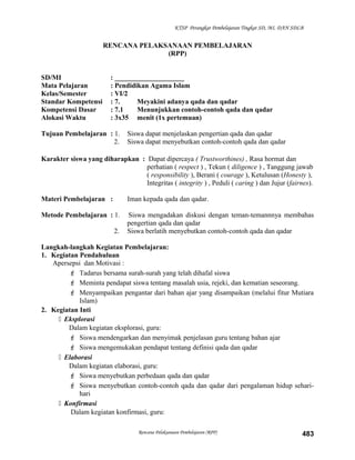 KTSP Perangkat Pembelajaran Tingkat SD, MI, DAN SDLB
RENCANA PELAKSANAAN PEMBELAJARAN
(RPP)
SD/MI : ____________________
Mata Pelajaran : Pendidikan Agama Islam
Kelas/Semester : VI/2
Standar Kompetensi : 7. Meyakini adanya qada dan qadar
Kompetensi Dasar : 7.1 Menunjukkan contoh-contoh qada dan qadar
Alokasi Waktu : 3x35 menit (1x pertemuan)
Tujuan Pembelajaran : 1. Siswa dapat menjelaskan pengertian qada dan qadar
2. Siswa dapat menyebutkan contoh-contoh qada dan qadar
Karakter siswa yang diharapkan : Dapat dipercaya ( Trustworthines) , Rasa hormat dan
perhatian ( respect ) , Tekun ( diligence ) , Tanggung jawab
( responsibility ), Berani ( courage ), Ketulusan (Honesty ),
Integritas ( integrity ) , Peduli ( caring ) dan Jujur (fairnes).
Materi Pembelajaran : Iman kepada qada dan qadar.
Metode Pembelajaran : 1. Siswa mengadakan diskusi dengan teman-temannnya membahas
pengertian qada dan qadar
2. Siswa berlatih menyebutkan contoh-contoh qada dan qadar
Langkah-langkah Kegiatan Pembelajaran:
1. Kegiatan Pendahuluan
Apersepsi dan Motivasi :
 Tadarus bersama surah-surah yang telah dihafal siswa
 Meminta pendapat siswa tentang masalah usia, rejeki, dan kematian seseorang.
 Menyampaikan pengantar dari bahan ajar yang disampaikan (melalui fitur Mutiara
Islam)
2. Kegiatan Inti
 Eksplorasi
Dalam kegiatan eksplorasi, guru:
 Siswa mendengarkan dan menyimak penjelasan guru tentang bahan ajar
 Siswa mengemukakan pendapat tentang definisi qada dan qadar
 Elaborasi
Dalam kegiatan elaborasi, guru:
 Siswa menyebutkan perbedaan qada dan qadar
 Siswa menyebutkan contoh-contoh qada dan qadar dari pengalaman hidup sehari-
hari
 Konfirmasi
Dalam kegiatan konfirmasi, guru:
Rencana Pelaksanaan Pembelajaran (RPP) 483
 
