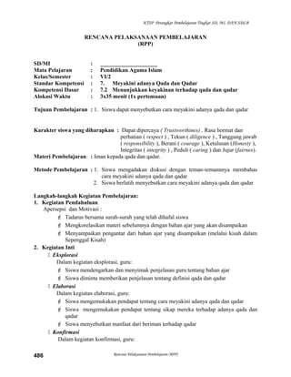 KTSP Perangkat Pembelajaran Tingkat SD, MI, DAN SDLB
RENCANA PELAKSANAAN PEMBELAJARAN
(RPP)
SD/MI : ____________________
Mata Pelajaran : Pendidikan Agama Islam
Kelas/Semester : VI/2
Standar Kompetensi : 7. Meyakini adanya Qada dan Qadar
Kompetensi Dasar : 7.2 Menunjukkan keyakinan terhadap qada dan qadar
Alokasi Waktu : 3x35 menit (1x pertemuan)
Tujuan Pembelajaran : 1. Siswa dapat menyebutkan cara meyakini adanya qada dan qadar
Karakter siswa yang diharapkan : Dapat dipercaya ( Trustworthines) , Rasa hormat dan
perhatian ( respect ) , Tekun ( diligence ) , Tanggung jawab
( responsibility ), Berani ( courage ), Ketulusan (Honesty ),
Integritas ( integrity ) , Peduli ( caring ) dan Jujur (fairnes).
Materi Pembelajaran : Iman kepada qada dan qadar.
Metode Pembelajaran : 1. Siswa mengadakan diskusi dengan teman-temannnya membahas
cara meyakini adanya qada dan qadar
2. Siswa berlatih menyebutkan cara meyakini adanya qada dan qadar
Langkah-langkah Kegiatan Pembelajaran:
1. Kegiatan Pendahuluan
Apersepsi dan Motivasi :
 Tadarus bersama surah-surah yang telah dihafal siswa
 Mengkorelasikan materi sebelumnya dengan bahan ajar yang akan disampaikan
 Menyampaikan pengantar dari bahan ajar yang disampaikan (melalui kisah dalam
Sepenggal Kisah)
2. Kegiatan Inti
 Eksplorasi
Dalam kegiatan eksplorasi, guru:
 Siswa mendengarkan dan menyimak penjelasan guru tentang bahan ajar
 Siswa diminta memberikan penjelasan tentang definisi qada dan qadar
 Elaborasi
Dalam kegiatan elaborasi, guru:
 Siswa mengemukakan pendapat tentang cara meyakini adanya qada dan qadar
 Siswa mengemukakan pendapat tentang sikap mereka terhadap adanya qada dan
qadar
 Siswa menyebutkan manfaat dari beriman terhadap qadar
 Konfirmasi
Dalam kegiatan konfirmasi, guru:
Rencana Pelaksanaan Pembelajaran (RPP)486
 