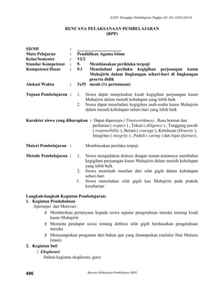KTSP Perangkat Pembelajaran Tingkat SD, MI, DAN SDLB
RENCANA PELAKSANAAN PEMBELAJARAN
(RPP)
SD/MI : ____________________
Mata Pelajaran : Pendidikan Agama Islam
Kelas/Semester : VI/2
Standar Kompetensi : 9. Membiasakan periklaku terpuji
Kompetensi Dasar : 9.1 Meneladani perilaku kegigihan perjuangan kaum
Muhajirin dalam lingkungan sehari-hari di lingkungan
peserta didik
Alokasi Waktu : 3x35 menit (1x pertemuan)
Tujuan Pembelajaran : 1. Siswa dapat menjelaskan kisah kegigihan perjuangan kaum
Muhajirin dalam meraih kehidupan yang lebih baik
2. Siswa dapat meneladani kegigihan usah-usaha kaum Muhajirin
dalam meraih kehidupan sehari-hari yang lebih baik
Karakter siswa yang diharapkan : Dapat dipercaya ( Trustworthines) , Rasa hormat dan
perhatian ( respect ) , Tekun ( diligence ) , Tanggung jawab
( responsibility ), Berani ( courage ), Ketulusan (Honesty ),
Integritas ( integrity ) , Peduli ( caring ) dan Jujur (fairnes).
Materi Pembelajaran : Membiasakan perilaku terpuji.
Metode Pembelajaran : 1. Siswa mengadakan diskusi dengan teman-temannya membahas
kegigihan perjuangan kaum Muhajirin dalam meraih kehidupan
yang lebih baik
2. Siswa menelaah manfaat dari sifat gigih dalam kehidupan
sehari-hari
3. Siswa meneladani sifat gigih kau Muhajirin pada praktik
keseharian
Langkah-langkah Kegiatan Pembelajaran:
1. Kegiatan Pendahuluan
Apersepsi dan Motivasi :
 Memberikan pertanyaan kepada siswa seputar pengetahuan mereka tentang kisah
kaum Muhajirin
 Meminta pendapat siswa tentang definisi sifat gigih berdasarkan pengetahuan
mereka
 Menyampaikan pengantar dari bahan ajar yang disampaikan (melalui fitur Mutiara
Islam)
2. Kegiatan Inti
 Eksplorasi
Dalam kegiatan eksplorasi, guru:
Rencana Pelaksanaan Pembelajaran (RPP)496
 