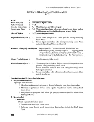 KTSP Perangkat Pembelajaran Tingkat SD, MI, DAN SDLB
RENCANA PELAKSANAAN PEMBELAJARAN
(RPP)
SD/MI : ____________________
Mata Pelajaran : Pendidikan Agama Islam
Kelas/Semester : VI/2
Standar Kompetensi : 9. Membiasakan periklaku terpuji
Kompetensi Dasar : 9.2 Meneladani perilaku tolong-menolong kaum Ansar dalam
kehidupan sehari-hari di lingkungan peserta didik
Alokasi Waktu : 3x35 menit (1x pertemuan)
Tujuan Pembelajaran : 1. Siswa dapat menjelaskan kisah perilaku tolong-menolong
kaum Ansar
2. Siswa dapat meneladani sifat tolong-menolong kaum Ansar
dalam terbentuknya Ukhuwah Islamiyah
Karakter siswa yang diharapkan : Dapat dipercaya ( Trustworthines) , Rasa hormat dan
perhatian ( respect ) , Tekun ( diligence ) , Tanggung jawab
( responsibility ), Berani ( courage ), Ketulusan (Honesty ),
Integritas ( integrity ) , Peduli ( caring ) dan Jujur (fairnes).
Materi Pembelajaran : Membiasakan perilaku terpuji
Metode Pembelajaran : 1. Siswa mengadakan diskusi dengan teman-temannya membahas
perilaku tolong-menolong kaum Ansar
2. Siswa menelaah manfaat dari sifat tolong-menolong dalam
kehidupan sehari-hari
3. Siswa meneladani sifat tolong-menolong kaum Ansar dalam
praktik keseharian
Langkah-langkah Kegiatan Pembelajaran:
1. Kegiatan Pendahuluan
Apersepsi dan Motivasi :
 Mengkorelasikan materi sebelumnya dengan bahan ajar yang akan disampaikan
 Memberikan pertanyaan kepada siswa seputar pengetahuan mereka tentang kisah
kaum Ansar
 Menyampaikan pengantar dari bahan ajar yang disampaikan (melalui kisah dalam
Sepenggal Kisah)
2. Kegiatan Inti
 Eksplorasi
Dalam kegiatan eksplorasi, guru:
 Guru membacakan kisah kaum Ansar
 Beberapa siswa diminta untuk memberikan kesimpulan singkat dari kisah kaum
Ansar
Rencana Pelaksanaan Pembelajaran (RPP)500
 
