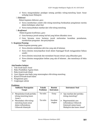 KTSP Perangkat Pembelajaran Tingkat SD, MI, DAN SDLB
 Siswa mengemukakan pendapat tentang perilaku tolong-menolong kaum Ansar
terhadap kaum Muhajirin
 Elaborasi
Dalam kegiatan elaborasi, guru:
 Siswa memberikan contoh sifat tolong-menolong berdasarkan pengalaman mereka
dalam kehidupan sehari-hari
 Siswa meneyebutkan manfaat dari sifat tolong-menolong
 Konfirmasi
Dalam kegiatan konfirmasi, guru:
 Guru bertanya jawab tentang hal-hal yang belum diketahui siswa
 Guru bersama siswa bertanya jawab meluruskan kesalahan pemahaman,
memberikan penguatan dan penyimpulan
3. Kegiatan Penutup
Dalam kegiatan penutup, guru:
 Siswa diminta melakukan aktivitas yang ada di halaman
 Siswa diminta menyimpulkan kisah dalam Sepenggal Kisah menggunakan bahasa
sendiri
 Siswa diminta menyimak dan memahami bacaan intisari yang dibacakan guru
 Siswa diminta mengerjakan latihan yang ada di halaman , dan menulisnya di buku
tugas
Alat/Sumber belajar:
1. Teks kisah kaum Ansar
2. Buku Pendidikan Agama Islam.
3. Buku kisah-kisah Islami
4. Ayat Alquran atau hadis yang menerangkan sifat tolong-menolong
5. Kaset/CD kisah-kisah Islami
6. Pengalaman guru
7. Lingkungan sekitar
Penilaian:
Indikator Pencapaian
Target
Teknik
Penilaian
Bentuk
Instrumen
Instrumen/ Soal
 Menjelaskan kisah perilaku
tolong-menolong kaum
Ansar t
 Meneladani sifat tolong-
menolong kaum ansar
dalam terbentuknya
Ukhuwah Islamiyah
Tes tulis
Tes tulis
Essay
Jawaban
singkat
 Apa manfaat dari perilaku
tolong-menolong?
 Bagaimanakah cara
terbentuknya Ukhuwah
Islamiyah antara kaum
Muhajirin dan kaum Ansar?
Rencana Pelaksanaan Pembelajaran (RPP) 501
 