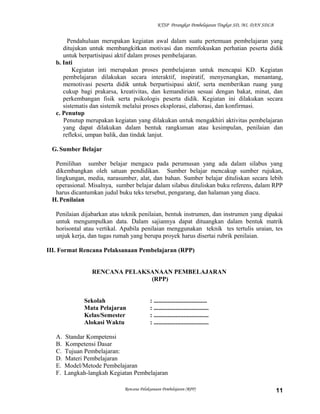 KTSP Perangkat Pembelajaran Tingkat SD, MI, DAN SDLB
Pendahuluan merupakan kegiatan awal dalam suatu pertemuan pembelajaran yang
ditujukan untuk membangkitkan motivasi dan memfokuskan perhatian peserta didik
untuk berpartisipasi aktif dalam proses pembelajaran.
b. Inti
Kegiatan inti merupakan proses pembelajaran untuk mencapai KD. Kegiatan
pembelajaran dilakukan secara interaktif, inspiratif, menyenangkan, menantang,
memotivasi peserta didik untuk berpartisipasi aktif, serta memberikan ruang yang
cukup bagi prakarsa, kreativitas, dan kemandirian sesuai dengan bakat, minat, dan
perkembangan fisik serta psikologis peserta didik. Kegiatan ini dilakukan secara
sistematis dan sistemik melalui proses eksplorasi, elaborasi, dan konfirmasi.
c. Penutup
Penutup merupakan kegiatan yang dilakukan untuk mengakhiri aktivitas pembelajaran
yang dapat dilakukan dalam bentuk rangkuman atau kesimpulan, penilaian dan
refleksi, umpan balik, dan tindak lanjut.
G. Sumber Belajar
Pemilihan sumber belajar mengacu pada perumusan yang ada dalam silabus yang
dikembangkan oleh satuan pendidikan. Sumber belajar mencakup sumber rujukan,
lingkungan, media, narasumber, alat, dan bahan. Sumber belajar dituliskan secara lebih
operasional. Misalnya, sumber belajar dalam silabus dituliskan buku referens, dalam RPP
harus dicantumkan judul buku teks tersebut, pengarang, dan halaman yang diacu.
H. Penilaian
Penilaian dijabarkan atas teknik penilaian, bentuk instrumen, dan instrumen yang dipakai
untuk mengumpulkan data. Dalam sajiannya dapat dituangkan dalam bentuk matrik
horisontal atau vertikal. Apabila penilaian menggunakan teknik tes tertulis uraian, tes
unjuk kerja, dan tugas rumah yang berupa proyek harus disertai rubrik penilaian.
III. Format Rencana Pelaksanaan Pembelajaran (RPP)
RENCANA PELAKSANAAN PEMBELAJARAN
(RPP)
Sekolah : ..................................
Mata Pelajaran : ...................................
Kelas/Semester : ...................................
Alokasi Waktu : ...................................
A. Standar Kompetensi
B. Kompetensi Dasar
C. Tujuan Pembelajaran:
D. Materi Pembelajaran
E. Model/Metode Pembelajaran
F. Langkah-langkah Kegiatan Pembelajaran
Rencana Pelaksanaan Pembelajaran (RPP) 11
 