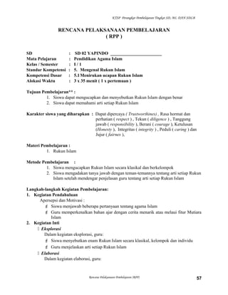 KTSP Perangkat Pembelajaran Tingkat SD, MI, DAN SDLB
RENCANA PELAKSANAAN PEMBELAJARAN
( RPP )
SD : SD 02 YAPINDO _______________________
Mata Pelajaran : Pendidikan Agama Islam
Kelas / Semester : I / 1
Standar Kompetensi : 5. Mengenal Rukun Islam
Kompetensi Dasar : 5.1Menirukan ucapan Rukun Islam
Alokasi Waktu : 3 x 35 menit ( 1 x pertemuan )
Tujuan Pembelajaran** :
1. Siswa dapat mengucapkan dan menyebutkan Rukun Islam dengan benar
2. Siswa dapat memahami arti setiap Rukun Islam
Karakter siswa yang diharapkan : Dapat dipercaya ( Trustworthines) , Rasa hormat dan
perhatian ( respect ) , Tekun ( diligence ) , Tanggung
jawab ( responsibility ), Berani ( courage ), Ketulusan
(Honesty ), Integritas ( integrity ) , Peduli ( caring ) dan
Jujur ( fairnes ),
Materi Pembelajaran :
1. Rukun Islam
Metode Pembelajaran :
1. Siswa mengucapkan Rukun Islam secara klasikal dan berkelompok
2. Siswa mengadakan tanya jawab dengan teman-temannya tentang arti setiap Rukun
Islam setelah mendengar penjelasan guru tentang arti setiap Rukun Islam
Langkah-langkah Kegiatan Pembelajaran:
1. Kegiatan Pendahuluan
Apersepsi dan Motivasi :
 Siswa menjawab beberapa pertanyaan tentang agama Islam
 Guru memperkenalkan bahan ajar dengan cerita menarik atau melaui fitur Mutiara
Islam
2. Kegiatan Inti
 Eksplorasi
Dalam kegiatan eksplorasi, guru:
 Siswa menyebutkan enam Rukun Islam secara klasikal, kelompok dan individu
 Guru menjelaskan arti setiap Rukun Islam
 Elaborasi
Dalam kegiatan elaborasi, guru:
Rencana Pelaksanaan Pembelajaran (RPP) 57
 