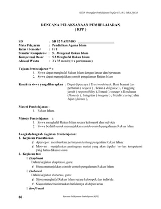 KTSP Perangkat Pembelajaran Tingkat SD, MI, DAN SDLB
RENCANA PELAKSANAAN PEMBELAJARAN
( RPP )
SD : SD 02 YAPINDO _______________________
Mata Pelajaran : Pendidikan Agama Islam
Kelas / Semester : I / 1
Standar Kompetensi : 5. Mengenal Rukun Islam
Kompetensi Dasar : 5.2Menghafal Rukun Islam
Alokasi Waktu : 3 x 35 menit ( 1 x pertemuan )
Tujuan Pembelajaran** :
1. Siswa dapat menghafal Rukun Islam dengan lancar dan berurutan
2. Siswa dapat menunjukkan contoh pengalaman Rukun Islam
Karakter siswa yang diharapkan : Dapat dipercaya ( Trustworthines) , Rasa hormat dan
perhatian ( respect ) , Tekun ( diligence ) , Tanggung
jawab ( responsibility ), Berani ( courage ), Ketulusan
(Honesty ), Integritas ( integrity ) , Peduli ( caring ) dan
Jujur ( fairnes ),
Materi Pembelajaran :
1. Rukun Islam.
Metode Pembelajaran :
1. Siswa menghafal Rukun Islam secara kelompok dan individu
2. Siswa berlatih untuk menunjukkan contoh-contoh pengalaman Rukun Islam
Langkah-langkah Kegiatan Pembelajaran:
1. Kegiatan Pendahuluan
 Apersepsi : memberikan pertanyaan tentang pengertian Rukun Islam
 Motivasi : menjelaskan pentingnya materi yang akan dipelari berikut kompetensi
yang harus dikuasi siswa
2. Kegiatan Inti
 Eksplorasi
Dalam kegiatan eksplorasi, guru:
 Siswa menunjukkan contoh-contoh pengalaman Rukun Islam
 Elaborasi
Dalam kegiatan elaborasi, guru:
 Siswa menghafal Rukun Islam secara kelompok dan individu
 Siswa mendemonstrasikan hafalannya di depan kelas
 Konfirmasi
Rencana Pelaksanaan Pembelajaran (RPP)60
 