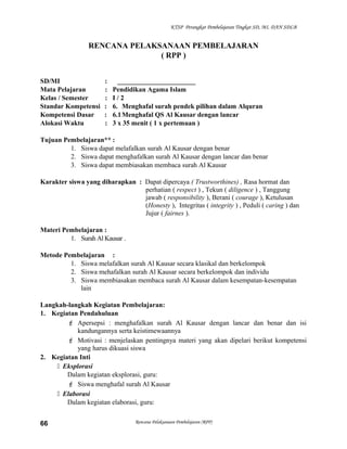 KTSP Perangkat Pembelajaran Tingkat SD, MI, DAN SDLB
RENCANA PELAKSANAAN PEMBELAJARAN
( RPP )
SD/MI : _______________________
Mata Pelajaran : Pendidikan Agama Islam
Kelas / Semester : I / 2
Standar Kompetensi : 6. Menghafal surah pendek pilihan dalam Alquran
Kompetensi Dasar : 6.1Menghafal QS Al Kausar dengan lancar
Alokasi Waktu : 3 x 35 menit ( 1 x pertemuan )
Tujuan Pembelajaran** :
1. Siswa dapat melafalkan surah Al Kausar dengan benar
2. Siswa dapat menghafalkan surah Al Kausar dengan lancar dan benar
3. Siswa dapat membiasakan membaca surah Al Kausar
Karakter siswa yang diharapkan : Dapat dipercaya ( Trustworthines) , Rasa hormat dan
perhatian ( respect ) , Tekun ( diligence ) , Tanggung
jawab ( responsibility ), Berani ( courage ), Ketulusan
(Honesty ), Integritas ( integrity ) , Peduli ( caring ) dan
Jujur ( fairnes ).
Materi Pembelajaran :
1. Surah Al Kausar .
Metode Pembelajaran :
1. Siswa melafalkan surah Al Kausar secara klasikal dan berkelompok
2. Siswa mehafalkan surah Al Kausar secara berkelompok dan individu
3. Siswa membiasakan membaca surah Al Kausar dalam kesempatan-kesempatan
lain
Langkah-langkah Kegiatan Pembelajaran:
1. Kegiatan Pendahuluan
 Apersepsi : menghafalkan surah Al Kausar dengan lancar dan benar dan isi
kandungannya serta keistimewaannya
 Motivasi : menjelaskan pentingnya materi yang akan dipelari berikut kompetensi
yang harus dikuasi siswa
2. Kegiatan Inti
 Eksplorasi
Dalam kegiatan eksplorasi, guru:
 Siswa menghafal surah Al Kausar
 Elaborasi
Dalam kegiatan elaborasi, guru:
Rencana Pelaksanaan Pembelajaran (RPP)66
 
