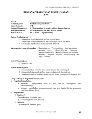 KTSP Perangkat Pembelajaran Tingkat SD, MI, DAN SDLB
RENCANA PELAKSANAAN PEMBELAJARAN
( RPP )
SD/MI : _______________________
Mata Pelajaran : Pendidikan Agama Islam
Kelas / Semester : I / 2
Standar Kompetensi : 6. Menghafal surah pendek pilihan dalam Alquran
Kompetensi Dasar : 6.2Menghafal QS An Nasr dengan lancar
Alokasi Waktu : 3 x 35 menit ( 1 x pertemuan )
Tujuan Pembelajaran** :
1. Siswa dapat melafalkan surah An Nasr dengan benar
2. Siswa dapat menghafalkan surah An Nasr dengan lancar dan benar
3. Siswa dapat membiasakan membaca surah An Nasr
Karakter siswa yang diharapkan : Dapat dipercaya ( Trustworthines) , Rasa hormat dan
perhatian ( respect ) , Tekun ( diligence ) , Tanggung
jawab ( responsibility ), Berani ( courage ), Ketulusan
(Honesty ), Integritas ( integrity ) , Peduli ( caring ) dan
Jujur ( fairnes ).
Materi Pembelajaran :
1. Surah An Nasr
Metode Pembelajaran :
1. Siswa melafalkan surah An Nasr secara klasikal dan berkelompok
2. Siswa mehafalkan surah An Nasr secara berkelompok dan individu
3. Siswa membiasakan membaca surah An Nasr dalam kesempatan-kesempatan lain
Langkah-langkah Kegiatan Pembelajaran:
1. Kegiatan Pendahuluan
 Apersepsi : menghafalkan surah An Nasr dan isi kandungannya serta
keistimewaannya
 Motivasi : menjelaskan pentingnya materi yang akan dipelari berikut kompetensi
yang harus dikuasi siswa
2. Kegiatan Inti
 Eksplorasi
Dalam kegiatan eksplorasi, guru:
 Siswa menghafal surah An Nasr
 Elaborasi
Dalam kegiatan elaborasi, guru:
Rencana Pelaksanaan Pembelajaran (RPP) 69
 