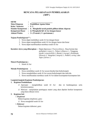 KTSP Perangkat Pembelajaran Tingkat SD, MI, DAN SDLB
RENCANA PELAKSANAAN PEMBELAJARAN
( RPP )
SD/MI : _______________________
Mata Pelajaran : Pendidikan Agama Islam
Kelas / Semester : I / 2
Standar Kompetensi : 6. Menghafal surah pendek pilihan dalam Alquran
Kompetensi Dasar : 6.3Menghafal QS Al Asr dengan lancar
Alokasi Waktu : 3 x 35 menit ( 1 x pertemuan )
Tujuan Pembelajaran** :
1. Siswa dapat melafalkan surah Al Asr dengan benar
2. Siswa dapat menghafalkan surah Al Asr dengan lancar dan benar
3. Siswa dapat membiasakan membaca surah Al Asr
Karakter siswa yang diharapkan : Dapat dipercaya ( Trustworthines) , Rasa hormat dan
perhatian ( respect ) , Tekun ( diligence ) , Tanggung
jawab ( responsibility ), Berani ( courage ), Ketulusan
(Honesty ), Integritas ( integrity ) , Peduli ( caring ) dan
Jujur ( fairnes ).
Materi Pembelajaran :
1. Surah Al Asr
Metode Pembelajaran :
1. Siswa melafalkan surah Al Asr secara klasikal dan berkelompok
2. Siswa menghafalkan surah Al Asr secara berkelompok dan individu
3. Siswa membiasakan membaca surah Al Asr dalam kesempatan-kesempatan lain
Langkah-langkah Kegiatan Pembelajaran:
1. Kegiatan Pendahuluan
 Apersepsi : menghafalkan surah Al Asr dan isi kandungannya serta
keistimewaannya
 Motivasi : menjelaskan pentingnya materi yang akan dipelari berikut kompetensi
yang harus dikuasi siswa
2. Kegiatan Inti
 Eksplorasi
Dalam kegiatan eksplorasi, guru:
 Siswa menghafal surah Al Asr
 Elaborasi
Dalam kegiatan elaborasi, guru:
Rencana Pelaksanaan Pembelajaran (RPP)72
 
