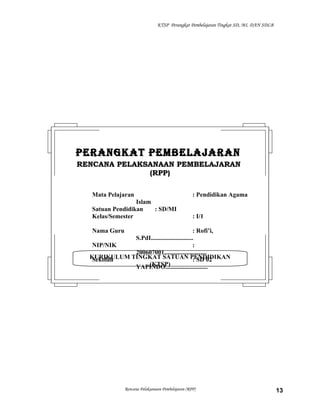 KTSP Perangkat Pembelajaran Tingkat SD, MI, DAN SDLB
Rencana Pelaksanaan Pembelajaran (RPP) 13
KURIKULUM TINGKAT SATUAN PENDIDIKAN
(KTSP)
PERANGKAT PEMBELAJARANPERANGKAT PEMBELAJARAN
RENCANA PELAKSANAAN PEMBELAJARANRENCANA PELAKSANAAN PEMBELAJARAN
(RPP)(RPP)
Mata Pelajaran : Pendidikan Agama
Islam
Satuan Pendidikan : SD/MI
Kelas/Semester : I/1
Nama Guru : Rofi’i,
S.PdI...........................
NIP/NIK :
200607001...........................
Sekolah : SD 02
YAPINDO...........................
 