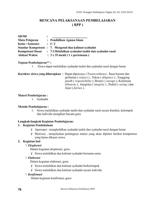 KTSP Perangkat Pembelajaran Tingkat SD, MI, DAN SDLB
RENCANA PELAKSANAAN PEMBELAJARAN
( RPP )
SD/MI : _______________________
Mata Pelajaran : Pendidikan Agama Islam
Kelas / Semester : I / 2
Standar Kompetensi : 7. Mengenal dua kalimat syahadat
Kompetensi Dasar : 7.1Melafalkan syahadat tauhit dan syahadat rasul
Alokasi Waktu : 3 x 35 menit ( 1 x pertemuan )
Tujuan Pembelajaran** :
1. Siswa dapat melafalkan syahadat tauhit dan syahadat rasul dengan benar
Karakter siswa yang diharapkan : Dapat dipercaya ( Trustworthines) , Rasa hormat dan
perhatian ( respect ) , Tekun ( diligence ) , Tanggung
jawab ( responsibility ), Berani ( courage ), Ketulusan
(Honesty ), Integritas ( integrity ) , Peduli ( caring ) dan
Jujur ( fairnes ).
Materi Pembelajaran :
1. Syahadat
Metode Pembelajaran :
1. Siswa melafalkan syahadat tauhit dan syahadat rasul secara klasikal, kelompok
dan individu mengikuti bacaan guru
Langkah-langkah Kegiatan Pembelajaran:
1. Kegiatan Pendahuluan
 Apersepsi : menghafalkan syahadat tauhit dan syahadat rasul dengan benar
 Motivasi : menjelaskan pentingnya materi yang akan dipelari berikut kompetensi
yang harus dikuasi siswa
2. Kegiatan Inti
 Eksplorasi
Dalam kegiatan eksplorasi, guru:
 Siswa melafalkan dua kalimat syahadat bersama-sama
 Elaborasi
Dalam kegiatan elaborasi, guru:
 Siswa melafalkan dua kalimat syahadat berkelompok
 Siswa melafalkan dua kalimat syahadat secara individu
 Konfirmasi
Dalam kegiatan konfirmasi, guru:
Rencana Pelaksanaan Pembelajaran (RPP)76
 