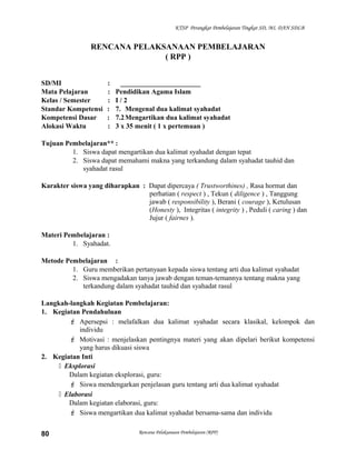 KTSP Perangkat Pembelajaran Tingkat SD, MI, DAN SDLB
RENCANA PELAKSANAAN PEMBELAJARAN
( RPP )
SD/MI : _______________________
Mata Pelajaran : Pendidikan Agama Islam
Kelas / Semester : I / 2
Standar Kompetensi : 7. Mengenal dua kalimat syahadat
Kompetensi Dasar : 7.2Mengartikan dua kalimat syahadat
Alokasi Waktu : 3 x 35 menit ( 1 x pertemuan )
Tujuan Pembelajaran** :
1. Siswa dapat mengartikan dua kalimat syahadat dengan tepat
2. Siswa dapat memahami makna yang terkandung dalam syahadat tauhid dan
syahadat rasul
Karakter siswa yang diharapkan : Dapat dipercaya ( Trustworthines) , Rasa hormat dan
perhatian ( respect ) , Tekun ( diligence ) , Tanggung
jawab ( responsibility ), Berani ( courage ), Ketulusan
(Honesty ), Integritas ( integrity ) , Peduli ( caring ) dan
Jujur ( fairnes ).
Materi Pembelajaran :
1. Syahadat.
Metode Pembelajaran :
1. Guru memberikan pertanyaan kepada siswa tentang arti dua kalimat syahadat
2. Siswa mengadakan tanya jawab dengan teman-temannya tentang makna yang
terkandung dalam syahadat tauhid dan syahadat rasul
Langkah-langkah Kegiatan Pembelajaran:
1. Kegiatan Pendahuluan
 Apersepsi : melafalkan dua kalimat syahadat secara klasikal, kelompok dan
individu
 Motivasi : menjelaskan pentingnya materi yang akan dipelari berikut kompetensi
yang harus dikuasi siswa
2. Kegiatan Inti
 Eksplorasi
Dalam kegiatan eksplorasi, guru:
 Siswa mendengarkan penjelasan guru tentang arti dua kalimat syahadat
 Elaborasi
Dalam kegiatan elaborasi, guru:
 Siswa mengartikan dua kalimat syahadat bersama-sama dan individu
Rencana Pelaksanaan Pembelajaran (RPP)80
 