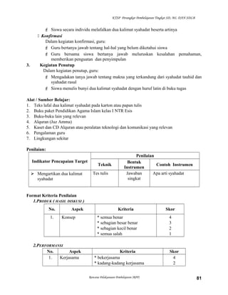 KTSP Perangkat Pembelajaran Tingkat SD, MI, DAN SDLB
 Siswa secara individu melafalkan dua kalimat syahadat beserta artinya
 Konfirmasi
Dalam kegiatan konfirmasi, guru:
 Guru bertanya jawab tentang hal-hal yang belum diketahui siswa
 Guru bersama siswa bertanya jawab meluruskan kesalahan pemahaman,
memberikan penguatan dan penyimpulan
3. Kegiatan Penutup
Dalam kegiatan penutup, guru:
 Mengadakan tanya jawab tentang makna yang terkandung dari syahadat tauhid dan
syahadat rasul
 Siswa menulis bunyi dua kalimat syahadat dengan huruf latin di buku tugas
Alat / Sumber Belajar:
1. Teks lafal dua kalimat syahadat pada karton atau papan tulis
2. Buku paket Pendidikan Agama Islam kelas I NTR Esis
3. Buku-buku lain yang relevan
4. Alquran (Juz Amma)
5. Kaset dan CD Alquran atau peralatan teknologi dan komunikasi yang relevan
6. Pengalaman guru
7. Lingkungan sekitar
Penilaian:
Indikator Pencapaian Target
Penilaian
Teknik
Bentuk
Instrumen
Contoh Instrumen
 Mengartikan dua kalimat
syahadat
Tes tulis Jawaban
singkat
Apa arti syahadat
Format Kriteria Penilaian
1.PRODUK ( HASIL DISKUSI )
No. Aspek Kriteria Skor
1. Konsep * semua benar
* sebagian besar benar
* sebagian kecil benar
* semua salah
4
3
2
1
2.PERFORMANSI
No. Aspek Kriteria Skor
1. Kerjasama * bekerjasama
* kadang-kadang kerjasama
4
2
Rencana Pelaksanaan Pembelajaran (RPP) 81
 