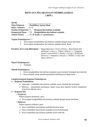 KTSP Perangkat Pembelajaran Tingkat SD, MI, DAN SDLB
RENCANA PELAKSANAAN PEMBELAJARAN
( RPP )
SD/MI : _______________________
Mata Pelajaran : Pendidikan Agama Islam
Kelas / Semester : I / 2
Standar Kompetensi: 7. Mengenal dua kalimat syahadat
Kompetensi Dasar : 7.3 Menghafalkan dua kalimat syahadat
Alokasi Waktu : 3 x 35 menit ( 1 x pertemuan )
Tujuan Pembelajaran** :
1. Siswa dapat menghafalkan dua kalimat syahadat dengan lancar dan benar
2. Siswa dapat mengamalkan dua kalimat syahadat dalam shalat
Karakter siswa yang diharapkan : Dapat dipercaya ( Trustworthines) , Rasa hormat dan
perhatian ( respect ) , Tekun ( diligence ) , Tanggung
jawab ( responsibility ), Berani ( courage ), Ketulusan
(Honesty ), Integritas ( integrity ) , Peduli ( caring ) dan
Jujur ( fairnes ).
Materi Pembelajaran :
1. Syahadat.
Metode Pembelajaran :
1. Siswa menghafalkan dua kalimat syahadat secara klasikal, kelompok dan individu
2. Siswa berlatih untuk mendemonstrasikan hafalannya di depan kelas
Langkah-langkah Kegiatan Pembelajaran:
1. Kegiatan Pendahuluan
 Apersepsi : melafalkan dua kalimat syahadat secara klasikal dan kelompok
 Motivasi : menjelaskan pentingnya materi yang akan dipelari berikut kompetensi
yang harus dikuasi siswa
2. Kegiatan Inti
 Eksplorasi
Dalam kegiatan eksplorasi, guru:
 Siswa dapat menghafalkan dua kalimat syahadat dengan lancar dan benar
 Elaborasi
Dalam kegiatan elaborasi, guru:
 Siswa melafalkan dua kalimat syahadat bersama-sama
 Siswa melafalkan dua kalimat syahadat secara berkelompok
 Siswa melafalkan dua kalimat syahadat secara individu
Rencana Pelaksanaan Pembelajaran (RPP) 83
 