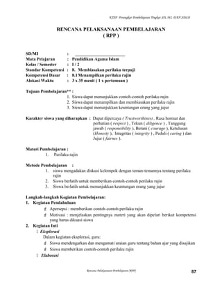 KTSP Perangkat Pembelajaran Tingkat SD, MI, DAN SDLB
RENCANA PELAKSANAAN PEMBELAJARAN
( RPP )
SD/MI : _______________________
Mata Pelajaran : Pendidikan Agama Islam
Kelas / Semester : I / 2
Standar Kompetensi : 8. Membiasakan perilaku terpuji
Kompetensi Dasar : 8.1Menampilkan perilaku rajin
Alokasi Waktu : 3 x 35 menit ( 1 x pertemuan )
Tujuan Pembelajaran** :
1. Siswa dapat menunjukkan contoh-contoh perilaku rajin
2. Siswa dapat menampilkan dan membiasakan perilaku rajin
3. Siswa dapat menunjukkan keuntungan orang yang jujur
Karakter siswa yang diharapkan : Dapat dipercaya ( Trustworthines) , Rasa hormat dan
perhatian ( respect ) , Tekun ( diligence ) , Tanggung
jawab ( responsibility ), Berani ( courage ), Ketulusan
(Honesty ), Integritas ( integrity ) , Peduli ( caring ) dan
Jujur ( fairnes ).
Materi Pembelajaran :
1. Perilaku rajin
Metode Pembelajaran :
1. siswa mengadakan diskusi kelompok dengan teman-temannya tentang perilaku
rajin
2. Siswa berlatih untuk memberikan contoh-contoh perilaku rajin
3. Siswa berlatih untuk menunjukkan keuntungan orang yang jujur
Langkah-langkah Kegiatan Pembelajaran:
1. Kegiatan Pendahuluan
 Apersepsi : memberikan contoh-contoh perilaku rajin
 Motivasi : menjelaskan pentingnya materi yang akan dipelari berikut kompetensi
yang harus dikuasi siswa
2. Kegiatan Inti
 Eksplorasi
Dalam kegiatan eksplorasi, guru:
 Siswa mendengarkan dan mengamati uraian guru tentang bahan ajar yang disajikan
 Siswa memberikan contoh-contoh perilaku rajin
 Elaborasi
Rencana Pelaksanaan Pembelajaran (RPP) 87
 