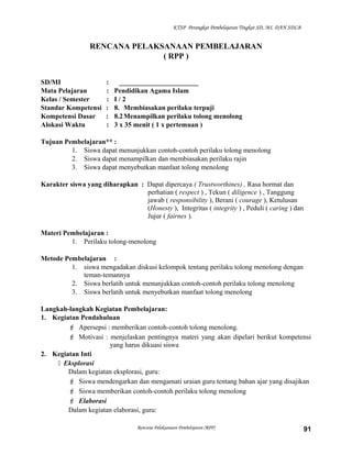 KTSP Perangkat Pembelajaran Tingkat SD, MI, DAN SDLB
RENCANA PELAKSANAAN PEMBELAJARAN
( RPP )
SD/MI : _______________________
Mata Pelajaran : Pendidikan Agama Islam
Kelas / Semester : I / 2
Standar Kompetensi : 8. Membiasakan perilaku terpuji
Kompetensi Dasar : 8.2Menampilkan perilaku tolong menolong
Alokasi Waktu : 3 x 35 menit ( 1 x pertemuan )
Tujuan Pembelajaran** :
1. Siswa dapat menunjukkan contoh-contoh perilaku tolong menolong
2. Siswa dapat menampilkan dan membiasakan perilaku rajin
3. Siswa dapat menyebutkan manfaat tolong menolong
Karakter siswa yang diharapkan : Dapat dipercaya ( Trustworthines) , Rasa hormat dan
perhatian ( respect ) , Tekun ( diligence ) , Tanggung
jawab ( responsibility ), Berani ( courage ), Ketulusan
(Honesty ), Integritas ( integrity ) , Peduli ( caring ) dan
Jujur ( fairnes ).
Materi Pembelajaran :
1. Perilaku tolong-menolong
Metode Pembelajaran :
1. siswa mengadakan diskusi kelompok tentang perilaku tolong menolong dengan
teman-temannya
2. Siswa berlatih untuk menunjukkan contoh-contoh perilaku tolong menolong
3. Siswa berlatih untuk menyebutkan manfaat tolong menolong
Langkah-langkah Kegiatan Pembelajaran:
1. Kegiatan Pendahuluan
 Apersepsi : memberikan contoh-contoh tolong menolong.
 Motivasi : menjelaskan pentingnya materi yang akan dipelari berikut kompetensi
yang harus dikuasi siswa
2. Kegiatan Inti
 Eksplorasi
Dalam kegiatan eksplorasi, guru:
 Siswa mendengarkan dan mengamati uraian guru tentang bahan ajar yang disajikan
 Siswa memberikan contoh-contoh perilaku tolong menolong
 Elaborasi
Dalam kegiatan elaborasi, guru:
Rencana Pelaksanaan Pembelajaran (RPP) 91
 