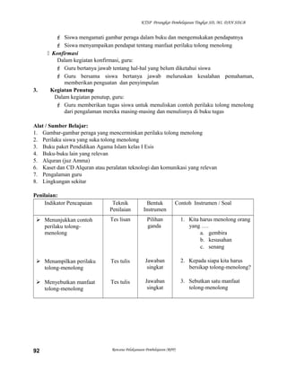 KTSP Perangkat Pembelajaran Tingkat SD, MI, DAN SDLB
 Siswa mengamati gambar peraga dalam buku dan mengemukakan pendapatnya
 Siswa menyampaikan pendapat tentang manfaat perilaku tolong menolong
 Konfirmasi
Dalam kegiatan konfirmasi, guru:
 Guru bertanya jawab tentang hal-hal yang belum diketahui siswa
 Guru bersama siswa bertanya jawab meluruskan kesalahan pemahaman,
memberikan penguatan dan penyimpulan
3. Kegiatan Penutup
Dalam kegiatan penutup, guru:
 Guru memberikan tugas siswa untuk menuliskan contoh perilaku tolong menolong
dari pengalaman mereka masing-masing dan menulisnya di buku tugas
Alat / Sumber Belajar:
1. Gambar-gambar peraga yang mencerminkan perilaku tolong menolong
2. Perilaku siswa yang suka tolong menolong
3. Buku paket Pendidikan Agama Islam kelas I Esis
4. Buku-buku lain yang relevan
5. Alquran (juz Amma)
6. Kaset dan CD Alquran atau peralatan teknologi dan komunikasi yang relevan
7. Pengalaman guru
8. Lingkungan sekitar
Penilaian:
Indikator Pencapaian Teknik
Penilaian
Bentuk
Instrumen
Contoh Instrumen / Soal
 Menunjukkan contoh
perilaku tolong-
menolong
 Menampilkan perilaku
tolong-menolong
 Menyebutkan manfaat
tolong-menolong
Tes lisan
Tes tulis
Tes tulis
Pilihan
ganda
Jawaban
singkat
Jawaban
singkat
1. Kita harus menolong orang
yang ….
a. gembira
b. kesusahan
c. senang
2. Kepada siapa kita harus
bersikap tolong-menolong?
3. Sebutkan satu manfaat
tolong-menolong
Rencana Pelaksanaan Pembelajaran (RPP)92
 