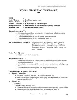 KTSP Perangkat Pembelajaran Tingkat SD, MI, DAN SDLB
RENCANA PELAKSANAAN PEMBELAJARAN
( RPP )
SD/MI : _______________________
Mata Pelajaran : Pendidikan Agama Islam
Kelas / Semester : I / 2
Standar Kompetensi : 8. Membiasakan perilaku terpuji
Kompetensi Dasar : 8.3Menampilkan perilaku hormat terhadap orang tua
Alokasi Waktu : 3 x 35 menit ( 1 x pertemuan )
Tujuan Pembelajaran** :
1. Siswa dapat menunjukkan contoh-contoh perilaku hormat terhadap orang tua
dengan teman-temannya
2. Siswa dapat menampilkan perilaku hormat terhadap orang tua
3. Siswa dapat menunjukkan cara menghormati orang tua
Karakter siswa yang diharapkan : Dapat dipercaya ( Trustworthines) , Rasa hormat dan
perhatian ( respect ) , Tekun ( diligence ) , Tanggung
jawab ( responsibility ), Berani ( courage ), Ketulusan
(Honesty ), Integritas ( integrity ) , Peduli ( caring ) dan
Jujur ( fairnes ).
Materi Pembelajaran :
1. Perilaku hormat terhadap orangtua
Metode Pembelajaran :
1. siswa mengadakan diskusi kelompok tentang perilaku hormat terhadap orang tua
dengan teman-temannya
2. Siswa berlatih untuk menunjukkan contoh-contoh perilaku hormat terhadap orang
tua
3. Siswa berlatih untuk menunjukkan cara menghormati orang tua
Langkah-langkah Kegiatan Pembelajaran:
1. Kegiatan Pendahuluan
 Apersepsi : memberikan perilaku hormat terhadap orang tua .
 Motivasi : menjelaskan pentingnya materi yang akan dipelari berikut kompetensi
yang harus dikuasi siswa
2. Kegiatan Inti
 Eksplorasi
Dalam kegiatan eksplorasi, guru:
 Siswa mendengarkan dan mengamati uraian guru tentang bahan ajar yang disajikan
 Siswa memberikan contoh-contoh perilaku hormat terhadap orang tua
Rencana Pelaksanaan Pembelajaran (RPP) 95
 