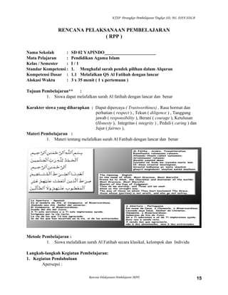 KTSP Perangkat Pembelajaran Tingkat SD, MI, DAN SDLB
RENCANA PELAKSANAAN PEMBELAJARAN
( RPP )
Nama Sekolah : SD 02 YAPINDO_______________________
Mata Pelajaran : Pendidikan Agama Islam
Kelas / Semester : I / 1
Standar Kompetensi : 1. Menghafal surah pendek pilihan dalam Alquran
Kompetensi Dasar : 1.1 Melafalkan QS Al Fatihah dengan lancar
Alokasi Waktu : 3 x 35 menit ( 1 x pertemuan )
Tujuan Pembelajaran** :
1. Siswa dapat melafalkan surah Al fatihah dengan lancar dan benar
Karakter siswa yang diharapkan : Dapat dipercaya ( Trustworthines) , Rasa hormat dan
perhatian ( respect ) , Tekun ( diligence ) , Tanggung
jawab ( responsibility ), Berani ( courage ), Ketulusan
(Honesty ), Integritas ( integrity ) , Peduli ( caring ) dan
Jujur ( fairnes ),
Materi Pembelajaran :
1. Materi tentang melafalkan surah Al Fatihah dengan lancar dan benar
Metode Pembelajaran :
1. Siswa melafalkan surah Al Fatihah secara klasikal, kelompok dan Individu
Langkah-langkah Kegiatan Pembelajaran:
1. Kegiatan Pendahuluan
Apersepsi :
Rencana Pelaksanaan Pembelajaran (RPP) 15
 