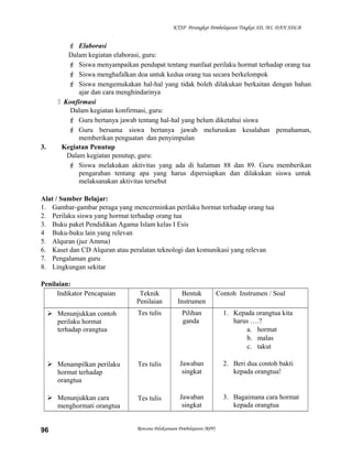 KTSP Perangkat Pembelajaran Tingkat SD, MI, DAN SDLB
 Elaborasi
Dalam kegiatan elaborasi, guru:
 Siswa menyampaikan pendapat tentang manfaat perilaku hormat terhadap orang tua
 Siswa menghafalkan doa untuk kedua orang tua secara berkelompok
 Siswa mengemukakan hal-hal yang tidak boleh dilakukan berkaitan dengan bahan
ajar dan cara menghindarinya
 Konfirmasi
Dalam kegiatan konfirmasi, guru:
 Guru bertanya jawab tentang hal-hal yang belum diketahui siswa
 Guru bersama siswa bertanya jawab meluruskan kesalahan pemahaman,
memberikan penguatan dan penyimpulan
3. Kegiatan Penutup
Dalam kegiatan penutup, guru:
 Siswa melakukan aktivitas yang ada di halaman 88 dan 89. Guru memberikan
pengarahan tentang apa yang harus dipersiapkan dan dilakukan siswa untuk
melaksanakan aktivitas tersebut
Alat / Sumber Belajar:
1. Gambar-gambar peraga yang mencerminkan perilaku hormat terhadap orang tua
2. Perilaku siswa yang hormat terhadap orang tua
3. Buku paket Pendidikan Agama Islam kelas I Esis
4 Buku-buku lain yang relevan
5. Alquran (juz Amma)
6. Kaset dan CD Alquran atau peralatan teknologi dan komunikasi yang relevan
7. Pengalaman guru
8. Lingkungan sekitar
Penilaian:
Indikator Pencapaian Teknik
Penilaian
Bentuk
Instrumen
Contoh Instrumen / Soal
 Menunjukkan contoh
perilaku hormat
terhadap orangtua
 Menampilkan perilaku
hormat terhadap
orangtua
 Menunjukkan cara
menghormati orangtua
Tes tulis
Tes tulis
Tes tulis
Pilihan
ganda
Jawaban
singkat
Jawaban
singkat
1. Kepada orangtua kita
harus ….?
a. hormat
b. malas
c. takut
2. Beri dua contoh bakti
kepada orangtua!
3. Bagaimana cara hormat
kepada orangtua
Rencana Pelaksanaan Pembelajaran (RPP)96
 