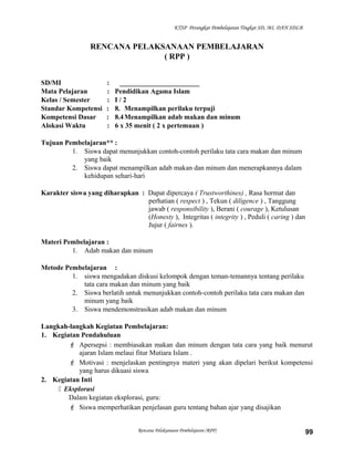 KTSP Perangkat Pembelajaran Tingkat SD, MI, DAN SDLB
RENCANA PELAKSANAAN PEMBELAJARAN
( RPP )
SD/MI : _______________________
Mata Pelajaran : Pendidikan Agama Islam
Kelas / Semester : I / 2
Standar Kompetensi : 8. Menampilkan perilaku terpuji
Kompetensi Dasar : 8.4Menampilkan adab makan dan minum
Alokasi Waktu : 6 x 35 menit ( 2 x pertemuan )
Tujuan Pembelajaran** :
1. Siswa dapat menunjukkan contoh-contoh perilaku tata cara makan dan minum
yang baik
2. Siswa dapat menampilkan adab makan dan minum dan menerapkannya dalam
kehidupan sehari-hari
Karakter siswa yang diharapkan : Dapat dipercaya ( Trustworthines) , Rasa hormat dan
perhatian ( respect ) , Tekun ( diligence ) , Tanggung
jawab ( responsibility ), Berani ( courage ), Ketulusan
(Honesty ), Integritas ( integrity ) , Peduli ( caring ) dan
Jujur ( fairnes ).
Materi Pembelajaran :
1. Adab makan dan minum
Metode Pembelajaran :
1. siswa mengadakan diskusi kelompok dengan teman-temannya tentang perilaku
tata cara makan dan minum yang baik
2. Siswa berlatih untuk menunjukkan contoh-contoh perilaku tata cara makan dan
minum yang baik
3. Siswa mendemonstrasikan adab makan dan minum
Langkah-langkah Kegiatan Pembelajaran:
1. Kegiatan Pendahuluan
 Apersepsi : membiasakan makan dan minum dengan tata cara yang baik menurut
ajaran Islam melaui fitur Mutiara Islam .
 Motivasi : menjelaskan pentingnya materi yang akan dipelari berikut kompetensi
yang harus dikuasi siswa
2. Kegiatan Inti
 Eksplorasi
Dalam kegiatan eksplorasi, guru:
 Siswa memperhatikan penjelasan guru tentang bahan ajar yang disajikan
Rencana Pelaksanaan Pembelajaran (RPP) 99
 