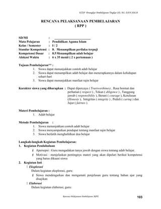 KTSP Perangkat Pembelajaran Tingkat SD, MI, DAN SDLB
RENCANA PELAKSANAAN PEMBELAJARAN
( RPP )
SD/MI : _______________________
Mata Pelajaran : Pendidikan Agama Islam
Kelas / Semester : I / 2
Standar Kompetensi : 8. Menampilkan perilaku terpuji
Kompetensi Dasar : 8.5Menampilkan adab belajar
Alokasi Waktu : 6 x 35 menit ( 2 x pertemuan )
Tujuan Pembelajaran** :
1. Siswa dapat menunjukkan contoh adab belajar
2. Siswa dapat menampilkan adab belajar dan menerapkannya dalam kehidupan
sehari-hari
3. Siswa dapat menunjukkan manfaat rajin belajar
Karakter siswa yang diharapkan : Dapat dipercaya ( Trustworthines) , Rasa hormat dan
perhatian ( respect ) , Tekun ( diligence ) , Tanggung
jawab ( responsibility ), Berani ( courage ), Ketulusan
(Honesty ), Integritas ( integrity ) , Peduli ( caring ) dan
Jujur ( fairnes ).
Materi Pembelajaran :
1. Adab belajar
Metode Pembelajaran :
1. Siswa menunjukkan contoh adab belajar
2. Siswa menyampaikan pendapat tentang manfaat rajin belajar
3. Siswa berlatih menghafalkan doa belajar
Langkah-langkah Kegiatan Pembelajaran:
1. Kegiatan Pendahuluan
 Apersepsi : Guru mengadakan tanya jawab dengan siswa tentang adab belajar.
 Motivasi : menjelaskan pentingnya materi yang akan dipelari berikut kompetensi
yang harus dikuasi siswa
2. Kegiatan Inti
 Eksplorasi
Dalam kegiatan eksplorasi, guru:
 Siswa mendengarkan dan mengamati penjelasan guru tentang bahan ajar yang
disajikan
 Elaborasi
Dalam kegiatan elaborasi, guru:
Rencana Pelaksanaan Pembelajaran (RPP) 103
 