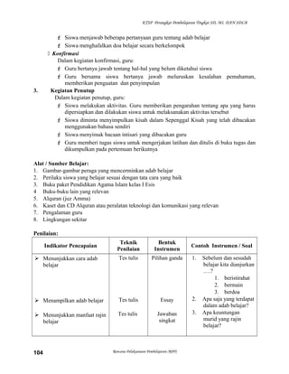 KTSP Perangkat Pembelajaran Tingkat SD, MI, DAN SDLB
 Siswa menjawab beberapa pertanyaan guru tentang adab belajar
 Siswa menghafalkan doa belajar secara berkelompok
 Konfirmasi
Dalam kegiatan konfirmasi, guru:
 Guru bertanya jawab tentang hal-hal yang belum diketahui siswa
 Guru bersama siswa bertanya jawab meluruskan kesalahan pemahaman,
memberikan penguatan dan penyimpulan
3. Kegiatan Penutup
Dalam kegiatan penutup, guru:
 Siswa melakukan aktivitas. Guru memberikan pengarahan tentang apa yang harus
dipersiapkan dan dilakukan siswa untuk melaksanakan aktivitas tersebut
 Siswa diminta menyimpulkan kisah dalam Sepenggal Kisah yang telah dibacakan
menggunakan bahasa sendiri
 Siswa menyimak bacaan intisari yang dibacakan guru
 Guru memberi tugas siswa untuk mengerjakan latihan dan ditulis di buku tugas dan
dikumpulkan pada pertemuan berikutnya
Alat / Sumber Belajar:
1. Gambar-gambar peraga yang mencerminkan adab belajar
2. Perilaku siswa yang belajar sesuai dengan tata cara yang baik
3. Buku paket Pendidikan Agama Islam kelas I Esis
4 Buku-buku lain yang relevan
5. Alquran (juz Amma)
6. Kaset dan CD Alquran atau peralatan teknologi dan komunikasi yang relevan
7. Pengalaman guru
8. Lingkungan sekitar
Penilaian:
Indikator Pencapaian
Teknik
Penilaian
Bentuk
Instrumen
Contoh Instrumen / Soal
 Menunjukkan cara adab
belajar
 Menampilkan adab belajar
 Menunjukkan manfaat rajin
belajar
Tes tulis
Tes tulis
Tes tulis
Pilihan ganda
Essay
Jawaban
singkat
1. Sebelum dan sesudah
belajar kita dianjurkan
….?
1. beristirahat
2. bermain
3. berdoa
2. Apa saja yang terdapat
dalam adab belajar?
3. Apa keuntungan
murid yang rajin
belajar?
Rencana Pelaksanaan Pembelajaran (RPP)104
 