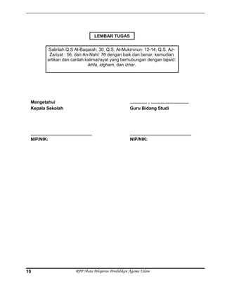 Mengetahui
Kepala Sekolah
_________________________
NIP/NIK:
.............. , ...............................
Guru Bidang Studi
_________________________
NIP/NIK:
RPP Mata Pelajaran Pendidikan Agama ISlam
Salinlah Q.S Al-Baqarah; 30, Q.S. Al-Mukminun: 12-14, Q.S. Az-
Zariyat : 56, dan An-Nahl: 78 dengan baik dan benar, kemudian
artikan dan carilah kalimat/ayat yang berhubungan dengan tajwid:
ikhfa, idgham, dan izhar.
LEMBAR TUGAS
10
 