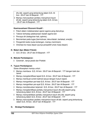 dhu’afa seperti yang terkandung dalam Q.S. Al
Isra : 26-27 dan Al Baqarah : 177
 Mampu menunjukkan perilaku menyantuni kaum
dh’afa seperti yang terkandung dalam Q.S. Al Isra
: 26-27 dan Al Baqarah : 177
Kewirausahaan/ Ekonomi Kreatif :
 Patuh dalam melaksanakan ajaran agama yang dianutnya.
 Toleran terhadap pelaksanaan ibadah agama lain
 Percaya diri (keteguhan hati, optimis).
 Berorientasi pada tugas (bermotivasi, tekun/tabah, bertekad, enerjik).
 Pengambil resiko (suka tantangan, mampu memimpin)
 Orientasi ke masa depan (punya perspektif untuk masa depan)
D. Materi Ajar (Materi Pokok)
 Q.S. Al Isra : 26-27 dan Al Baqarah : 177
E. Metode Pembelajaran:
 Ceramah , tanya jawab dan Praktek
F. Tujuan Pembelajaran
Siswa diharapkan mampu untuk :
 Mampu membaca Q.S. Al Isra : 26-27 dan Al Baqarah : 177 dengan baik dan
benar
 Mampu mengidentifikasi tajwid Q.S. Al Isra : 26-27 dan Al Baqarah : 177
 Mampu membuat contoh kalimat sesuai dengan hukum tajwid.
 Mampu mengartikan per-kata Q.S. Al Isra : 26-27 dan Al Baqarah : 177
 Mampu mengartikan per-ayat Q.S. Al Isra : 26-27 dan Al Baqarah : 177
 Mampu mendiskusikan terjemah Q.S. Al Isra : 26-27 dan Al Baqarah : 177
 Mampu mengidentifikasi perilaku menyantuni kaum dhu’afa seperti yang
terkandung dalam Q.S. Al Isra : 26-27 dan Al Baqarah : 177
 Mampu mempraktikkan perilaku menyantuni kaum dhu’afa seperti yang
terkandung dalam Q.S. Al Isra : 26-27 dan Al Baqarah : 177
 Mampu menunjukkan perilaku menyantuni kaum dh’afa seperti yang terkandung
dalam Q.S. Al Isra : 26-27 dan Al Baqarah : 177
G. Strategi Pembelajaran
RPP Mata Pelajaran Pendidikan Agama ISlam100
 