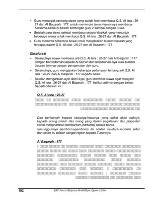 - Guru menunjuk seorang siswa yang sudah fasih membaca Q.S. Al Isra : 26-
27 dan Al Baqarah : 177, untuk memimpin teman-temannya membaca
bersama-sama di bawah bimbingan guru 2 sampai dengan 3 kali.
• Setelah para siswa selesai membaca secara klasikal, guru menunjuk
beberapa siswa untuk membaca Q.S. Al Isra : 26-27 dan Al Baqarah : 177 .
• Guru meminta beberapa siswa untuk menjelaskan hukum bacaan yang
terdapat dalam Q.S. Al Isra : 26-27 dan Al Baqarah : 177
Eksplorasi
- Selanjutnya siswa membaca arti Q.S. Al Isra : 26-27 dan Al Baqarah : 177
dengan berpedoman kepada Al Qur’an dan terjemahan-nya atau sumber
bacaan lainnya dengan pengamatan dari guru.
- Selanjutnya, guru mengajukan beberapa pertanyaan tentang arti Q.S. Al
Isra : 26-27 dan Al Baqarah : 177 kepada siswa.
- Setelah mengartikan ayat demi ayat, guru meminta siswa agar menyalin
Q.S. Al Isra : 26-27 dan Al Baqarah : 177 berikut artinya dengan benar.
Seperti dibawah ini :
Q.S. Al Isra : 26-27
       
       
     
Dan berikanlah kepada keluarga-keluarga yang dekat akan haknya,
kepada orang miskin dan orang yang dalam perjalanan; dan janganlah
kamu menghambur-hamburkan (hartamu) secara boros.
Sesungguhnya pemboros-pemboros itu adalah saudara-saudara setan
dan setan itu adalah sangat ingkar kepada Tuhannya.
Al Baqarah : 177
        
       
      
    
      
      
      
     
RPP Mata Pelajaran Pendidikan Agama ISlam102
 