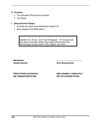H. Penilaian
 Tes perbuatan (Performance Individu)
 Tes tertulis
I. Bahan/Sumber Belajar
 Al Quran dan terjemahan Departemen Agama RI
 Buku pelajaran PAI SMA kelas 2
Salinlah Q.S. Al Isra : 26-27 dan Al Baqarah : 177 dengan baik
dan benar, kemudian artikan dan carilah kalimat/ayat yang
berhubungan dengan tajwid: ikhfa, idgham, dan izhar.
Mengetahui
Kepala Sekolah
PRIYA STIADI.S.Pd.M.M.Pd
NIP.196204241987031006
.............. , ...............................
Guru Bidang Studi
MOH KHAIRUL YASIN.S.Pd.I
NIP.197312242007101001
RPP Mata Pelajaran Pendidikan Agama ISlam104
 