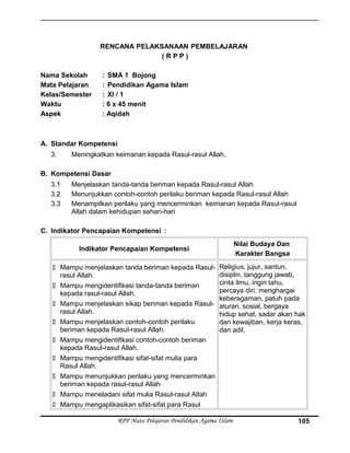 RENCANA PELAKSANAAN PEMBELAJARAN
( R P P )
Nama Sekolah : SMA 1 Bojong
Mata Pelajaran : Pendidikan Agama Islam
Kelas/Semester : XI / 1
Waktu : 6 x 45 menit
Aspek : Aqidah
A. Standar Kompetensi
3. Meningkatkan keimanan kepada Rasul-rasul Allah.
B. Kompetensi Dasar
3.1 Menjelaskan tanda-tanda beriman kepada Rasul-rasul Allah
3.2 Menunjukkan contoh-contoh perilaku beriman kepada Rasul-rasul Allah
3.3 Menampilkan perilaku yang mencerminkan keimanan kepada Rasul-rasul
Allah dalam kehidupan sehari-hari
C. Indikator Pencapaian Kompetensi :
Indikator Pencapaian Kompetensi
Nilai Budaya Dan
Karakter Bangsa
 Mampu menjelaskan tanda beriman kepada Rasul-
rasul Allah.
 Mampu mengidentifikasi tanda-tanda beriman
kepada rasul-rasul Allah.
 Mampu menjelaskan sikap beriman kepada Rasul-
rasul Allah.
 Mampu menjelaskan contoh-contoh perilaku
beriman kepada Rasul-rasul Allah.
 Mampu mengidentifikasi contoh-contoh beriman
kepada Rasul-rasul Allah.
 Mampu mengidentifikasi sifat-sifat mulia para
Rasul Allah.
 Mampu menunjukkan perilaku yang mencerminkan
beriman kepada rasul-rasul Allah
 Mampu meneladani sifat mulia Rasul-rasul Allah
 Mampu mengaplikasikan sifat-sifat para Rasul
Religius, jujur, santun,
disiplin, tanggung jawab,
cinta ilmu, ingin tahu,
percaya diri, menghargai
keberagaman, patuh pada
aturan, sosial, bergaya
hidup sehat, sadar akan hak
dan kewajiban, kerja keras,
dan adil.
RPP Mata Pelajaran Pendidikan Agama ISlam 105
 
