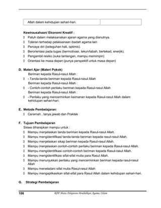 Allah dalam kehidupan sehari-hari.
Kewirausahaan/ Ekonomi Kreatif :
 Patuh dalam melaksanakan ajaran agama yang dianutnya.
 Toleran terhadap pelaksanaan ibadah agama lain
 Percaya diri (keteguhan hati, optimis).
 Berorientasi pada tugas (bermotivasi, tekun/tabah, bertekad, enerjik).
 Pengambil resiko (suka tantangan, mampu memimpin)
 Orientasi ke masa depan (punya perspektif untuk masa depan)
D. Materi Ajar (Materi Pokok)
Beriman kepada Rasul-rasul Allah :
 - Tanda-tanda beriman kepada Rasul-rasul Allah
Beriman kepada Rasul-rasul Allah :
 - Contoh-contoh perilaku beriman kepada Rasul-rasul Allah
Beriman kepada Rasul-rasul Allah :
 - Perilaku yang mencerminkan keimanan kepada Rasul-rasul Allah dalam
kehidupan sehari-hari.
E. Metode Pembelajaran:
 Ceramah , tanya jawab dan Praktek
F. Tujuan Pembelajaran
Siswa diharapkan mampu untuk :
 Mampu menjelaskan tanda beriman kepada Rasul-rasul Allah.
 Mampu mengidentifikasi tanda-tanda beriman kepada rasul-rasul Allah.
 Mampu menjelaskan sikap beriman kepada Rasul-rasul Allah.
 Mampu menjelaskan contoh-contoh perilaku beriman kepada Rasul-rasul Allah.
 Mampu mengidentifikasi contoh-contoh beriman kepada Rasul-rasul Allah.
 Mampu mengidentifikasi sifat-sifat mulia para Rasul Allah.
 Mampu menunjukkan perilaku yang mencerminkan beriman kepada rasul-rasul
Allah
 Mampu meneladani sifat mulia Rasul-rasul Allah
 Mampu mengaplikasikan sifat-sifat para Rasul Allah dalam kehidupan sehari-hari.
G. Strategi Pembelajaran
RPP Mata Pelajaran Pendidikan Agama ISlam106
 