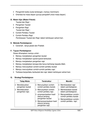  Pengambil resiko (suka tantangan, mampu memimpin)
 Orientasi ke masa depan (punya perspektif untuk masa depan)
D. Materi Ajar (Materi Pokok)
Taubat dan Raja’ :
 Pengertian Taubat
 Pengertian Raja’
Taubat dan Raja’ :
 Contoh Perilaku Taubat
 Contoh Perilaku Raja’
Pembiasaan Taubat dan Raja’ dalam kehidupan sehari-hari.
E. Metode Pembelajaran:
 Ceramah , tanya jawab dan Praktek
F. Tujuan Pembelajaran
Siswa diharapkan mampu untuk :
 Mampu menjelaskan pengertian taubat
 Mampu menjelaskan syarat-syarat bertaubat.
 Mampu menjelaskan pengertian raja’
 Mampu menjelaskan kenapa kita harus berharap kepada Allah.
 Mampu menunjukkan contoh-contoh perilaku taubat
 Mampu menunjukkan contoh-contoh perilaku raja’.
 Terbiasa berperilaku bertaubat dan raja’ dalam kehidupan sehari-hari.
G. Strategi Pembelajaran
Tatap Muka Terstruktur Mandiri
 Mendiskusikan
pengertian taubat
 Mendiskusikan
pengertian raja’.
 Menunjukkan contoh-
contoh perilaku taubat.
 Menunjukkan contoh-
contoh perilaku raja’.
 empresentasikan hasil
diskusi tentang
pengertian taubat
 Mempresentasikan hasil
diskusi tentang
pengertian raja’.
 Membiasakan raja’
dalam pembelajaran.
 Membiasakan taubat
dalam pembelajaran.
 Mempraktikkan contoh-
contoh perilaku taubat.
 Mempraktikkan contoh-
contoh perilaku raja’.
RPP Mata Pelajaran Pendidikan Agama ISlam 111
 