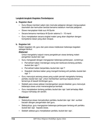Langkah-langkah Kegiatan Pembelajaran
a. Kegiatan Awal
- Guru-Siswa memberi salam dan memulai pelajaran dengan mengucapkan
basmalah dan kemudian berdoá bersama sebelum memulai pelajaran.
- Siswa menyiapkan kitab suci Al Qurán
- Secara bersama membaca Al Qurán selama 5 – 10 menit
- Guru menjelaskan secara singkat materi yang akan diajarkan dengan
kompetensi dasar yang akan dicapai.
b. Kegiatan Inti
Dalam kegiatan inti, guru dan para siswa melakukan beberapa kegiatan
sebagai berikut:
Elaborasi
Untuk mengetahui sejauh mana pengetahuan siswa tentang materi
pengertian taubat dan raja`
- Guru mengawali dengan mengajukan beberapa pertanyaan, contohnya:
• Pernahkah kalian mendengar orang lain berbicara tentang perilaku
taubat dan raja`?
• Pernahkah kalian berperilaku taubat dan raja`?
• Siapakah diantara kalian yang mengerti tentang arti perilaku taubat dan
raja` ?
- Guru menunjuk seorang siswa yang sudah pernah mengetahui tentang
perilaku taubat dan raja` untuk memberikan opininya kepada teman-
temannya di bawah bimbingan guru.
- Setelah para siswa selesai mendengarkan secara klasikal, guru menunjuk
beberapa siswa untuk menerangkanya kembali.
- Guru menjelaskan tentang perilaku taubat dan raja` baik terhadap Allah
maupun terhadap diri sendiri.
Eksplorasi
- Selanjutnya siswa menyebutkan perilaku taubat dan raja` dari sumber
bacaan dengan pengamatan dari guru.
- Selanjutnya, guru mengajukan beberapa pertanyaan tentang arti perilaku
taubat dan raja` kepada siswa.
- Setelah selesai guru menjelaskan perilaku taubat dan raja`.
RPP Mata Pelajaran Pendidikan Agama ISlam112
 